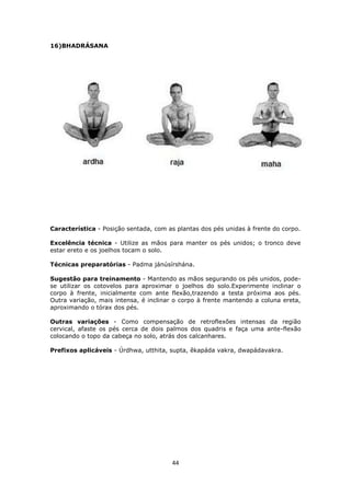 16)BHADRÁSANA

Característica - Posição sentada, com as plantas dos pés unidas à frente do corpo.
Excelência técnica - Uti...