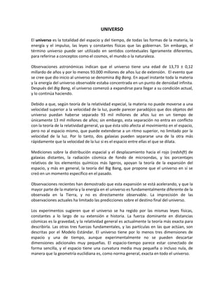 UNIVERSO

El universo es la totalidad del espacio y del tiempo, de todas las formas de la materia, la
energía y el impulso, las leyes y constantes físicas que las gobiernan. Sin embargo, el
término universo puede ser utilizado en sentidos contextuales ligeramente diferentes,
para referirse a conceptos como el cosmos, el mundo o la naturaleza.

Observaciones astronómicas indican que el universo tiene una edad de 13,73 ± 0,12
millardo de años y por lo menos 93.000 millones de años luz de extensión. El evento que
se cree que dio inicio al universo se denomina Big Bang. En aquel instante toda la materia
y la energía del universo observable estaba concentrada en un punto de densidad infinita.
Después del Big Bang, el universo comenzó a expandirse para llegar a su condición actual,
y lo continúa haciendo.

Debido a que, según teoría de la relatividad especial, la materia no puede moverse a una
velocidad superior a la velocidad de la luz, puede parecer paradójico que dos objetos del
universo puedan haberse separado 93 mil millones de años luz en un tiempo de
únicamente 13 mil millones de años; sin embargo, esta separación no entra en conflicto
con la teoría de la relatividad general, ya que ésta sólo afecta al movimiento en el espacio,
pero no al espacio mismo, que puede extenderse a un ritmo superior, no limitado por la
velocidad de la luz. Por lo tanto, dos galaxias pueden separarse una de la otra más
rápidamente que la velocidad de la luz si es el espacio entre ellas el que se dilata.

Mediciones sobre la distribución espacial y el desplazamiento hacia el rojo (redshift) de
galaxias distantes, la radiación cósmica de fondo de microondas, y los porcentajes
relativos de los elementos químicos más ligeros, apoyan la teoría de la expansión del
espacio, y más en general, la teoría del Big Bang, que propone que el universo en sí se
creó en un momento específico en el pasado.

Observaciones recientes han demostrado que esta expansión se está acelerando, y que la
mayor parte de la materia y la energía en el universo es fundamentalmente diferente de la
observada en la Tierra, y no es directamente observable. La imprecisión de las
observaciones actuales ha limitado las predicciones sobre el destino final del universo.

Los experimentos sugieren que el universo se ha regido por las mismas leyes físicas,
constantes a lo largo de su extensión e historia. La fuerza dominante en distancias
cósmicas es la gravedad, y la relatividad general es actualmente la teoría más exacta para
describirla. Las otras tres fuerzas fundamentales, y las partículas en las que actúan, son
descritas por el Modelo Estándar. El universo tiene por lo menos tres dimensiones de
espacio y una de tiempo, aunque experimentalmente no se pueden descartar
dimensiones adicionales muy pequeñas. El espacio-tiempo parece estar conectado de
forma sencilla, y el espacio tiene una curvatura media muy pequeña o incluso nula, de
manera que la geometría euclidiana es, como norma general, exacta en todo el universo.
 