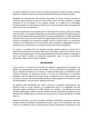 La ciencia modeliza el universo como un sistema cerrado que contiene energía y materia
adscritas al espacio-tiempo y que se rige fundamentalmente por principios causales.

Basándose en observaciones del universo observable, los físicos intentan describir el
continuo espacio-tiempo en que nos encontramos, junto con toda la materia y energía
existentes en él. Su estudio, en las mayores escalas, es el objeto de la cosmología,
disciplina basada en la astronomía y la física, en la cual se describen todos los aspectos de
este universo con sus fenómenos.

La teoría actualmente más aceptada sobre la formación del universo, dada por el belga
valón Lemaître, es el modelo del Big Bang, que describe la expansión del espacio-tiempo a
partir de una singularidad espaciotemporal. El universo experimentó un rápido periodo de
inflación cósmica que arrasó con todas las irregularidades iníciales. A partir de entonces el
universo se expandió y se convirtió en estable, más frío y menos denso. Las variaciones
menores en la distribución de la masa dieron como resultado la segregación fractal en
porciones, que se encuentran en el universo actual como cúmulos de galaxias.

En cuanto a su destino final, las pruebas actuales parecen apoyar las teorías de la
expansión permanente del universo (Big Freeze ó Big Rip), aunque otras afirman que la
materia oscura podría ejercer la fuerza de gravedad suficiente para detener la expansión y
hacer que toda la materia se comprima nuevamente; algo a lo que los científicos
denominan el Big Crunch o la Gran Implosión.

                                     LAS GALAXIAS

A gran escala, el universo está formado por galaxias y agrupaciones de galaxias. Las
galaxias son agrupaciones masivas de estrellas, y son las estructuras más grandes en las
que se organiza la materia en el universo. A través del telescopio se manifiestan como
manchas luminosas de diferentes formas. A la hora de clasificarlas, los científicos
distinguen entre las galaxias del Grupo Local, compuesto por las treinta galaxias más
cercanas y a las que está unida gravitacionalmente nuestra galaxia (la Vía Láctea), y todas
las demás galaxias, a las que llaman "galaxias exteriores".

Las galaxias están distribuidas por todo el universo y presentan características muy
diversas, tanto en lo que respecta a su configuración como a su antigüedad. Las más
pequeñas abarcan alrededor de 3.000 millones de estrellas, y las galaxias de mayor
tamaño pueden llegar a abarcar más de un billón de astros. Estas últimas pueden tener un
diámetro de 170.000 años luz, mientras que las primeras no suelen exceder de los 6.000
años luz.

Además de estrellas y sus astros asociados (planetas, asteroides), las galaxias contienen
también materia interestelar, constituida por polvo y gas en una proporción que varia
entre el 1 y el 10% de su masa. Se estima que el universo puede estar constituido por unos
 