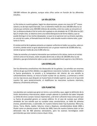 100.000 millones de galaxias, aunque estas cifras varían en función de los diferentes
estudios.

                                      LA VÍA LÁCTEA

La Vía Láctea es nuestra galaxia. Según las observaciones, posee una masa de 1012 masas
solares y es de tipo espiral barrada. Con un diámetro medio de unos 100.000 años luz se
calcula que contiene unos 200.000 millones de estrellas, entre las cuales se encuentra el
Sol. La distancia desde el Sol al centro de la galaxia es de alrededor de 27.700 años luz (8,5
kpc) A simple vista, se observa como una estela blanquecina de forma elíptica, que se
puede distinguir en las noches despejadas. Lo que no se aprecian son sus brazos espirales,
en uno de los cuales, el llamado brazo de Orión, está situado nuestro sistema solar, y por
tanto la Tierra.

El núcleo central de la galaxia presenta un espesor uniforme en todos sus puntos, salvo en
el centro, donde existe un gran abultamiento con un grosor máximo de 16.000 años luz,
siendo el grosor medio de unos 6.000 años luz.

Todas las estrellas y la materia interestelar que contiene la Vía Láctea, tanto en el núcleo
central como en los brazos, están situadas dentro de un disco de 100.000 años luz de
diámetro, que gira lentamente sobre su eje a una velocidad lineal superior a los 216 km/s.

                                     LAS ESTRELLAS

Son los elementos constitutivos más destacados de las galaxias. Las estrellas son enormes
esferas de gas que brillan debido a sus gigantescas reacciones nucleares. Cuando debido a
la fuerza gravitatoria, la presión y la temperatura del interior de una estrella es
suficientemente intensa, se inicia la fusión nuclear de sus átomos, y comienzan a emitir
una luz roja oscura, que después se mueve hacia el estado superior, que es en el que está
nuestro Sol, para posteriormente, al modificarse las reacciones nucleares interiores,
dilatarse y finalmente enfriarse.

                                      LOS PLANETAS

Los planetas son cuerpos que giran en torno a una estrella y que, según la definición de la
Unión Astronómica Internacional, deben cumplir además la condición de haber limpiado
su órbita de otros cuerpos rocosos importantes, y de tener suficiente masa como para que
su fuerza de gravedad genere un cuerpo esférico. En el caso de cuerpos que orbitan
alrededor de una estrella que no cumplan estas características, se habla de planetas
enanos, planetesimales, o asteroides. En nuestro Sistema Solar hay 8 planetas: Mercurio,
Venus, Tierra, Marte, Júpiter, Saturno, Urano y Neptuno, considerándose desde 2006 a
Plutón como un planeta enano. A finales de 2009, fuera de nuestro Sistema Solar se han
detectado más de 400 planetas extrasolares, pero los avances tecnológicos están
permitiendo que este número crezca a buen ritmo.
 