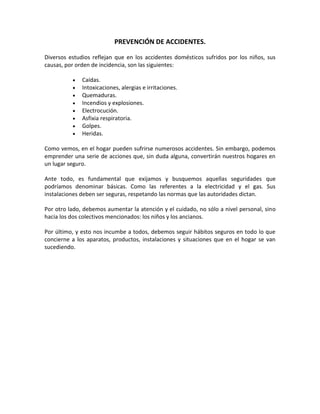PREVENCIÓN DE ACCIDENTES.

Diversos estudios reflejan que en los accidentes domésticos sufridos por los niños, sus
causas, por orden de incidencia, son las siguientes:

              Caídas.
              Intoxicaciones, alergias e irritaciones.
              Quemaduras.
              Incendios y explosiones.
              Electrocución.
              Asfixia respiratoria.
              Golpes.
              Heridas.

Como vemos, en el hogar pueden sufrirse numerosos accidentes. Sin embargo, podemos
emprender una serie de acciones que, sin duda alguna, convertirán nuestros hogares en
un lugar seguro.

Ante todo, es fundamental que exijamos y busquemos aquellas seguridades que
podríamos denominar básicas. Como las referentes a la electricidad y el gas. Sus
instalaciones deben ser seguras, respetando las normas que las autoridades dictan.

Por otro lado, debemos aumentar la atención y el cuidado, no sólo a nivel personal, sino
hacia los dos colectivos mencionados: los niños y los ancianos.

Por último, y esto nos incumbe a todos, debemos seguir hábitos seguros en todo lo que
concierne a los aparatos, productos, instalaciones y situaciones que en el hogar se van
sucediendo.
 