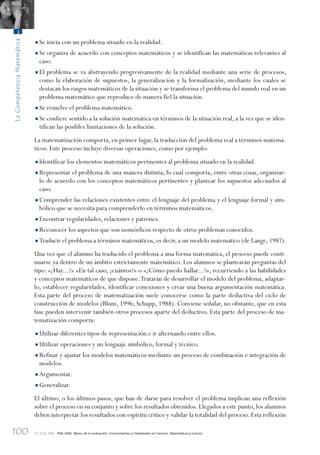 100
LaCompetenciaMatemática
3
© OCDE 2006 PISA 2006. Marco de la evaluación. Conocimientos y habilidades en Ciencias, Matemáticas y Lectura
•Se inicia con un problema situado en la realidad.
•Se organiza de acuerdo con conceptos matemáticos y se identifican las matemáticas relevantes al
caso.
•El problema se va abstrayendo progresivamente de la realidad mediante una serie de procesos,
como la elaboración de supuestos, la generalización y la formalización, mediante los cuales se
destacan los rasgos matemáticos de la situación y se transforma el problema del mundo real en un
problema matemático que reproduce de manera fiel la situación.
•Se resuelve el problema matemático.
•Se confiere sentido a la solución matemática en términos de la situación real, a la vez que se iden-
tifican las posibles limitaciones de la solución.
La matematización comporta, en primer lugar, la traducción del problema real a términos matemá-
ticos. Este proceso incluye diversas operaciones, como por ejemplo:
•Identificar los elementos matemáticos pertinentes al problema situado en la realidad.
•Representar el problema de una manera distinta; lo cual comporta, entre otras cosas, organizar-
lo de acuerdo con los conceptos matemáticos pertinentes y plantear los supuestos adecuados al
caso.
•Comprender las relaciones existentes entre el lenguaje del problema y el lenguaje formal y sim-
bólico que se necesita para comprenderlo en términos matemáticos.
•Encontrar regularidades, relaciones y patrones.
•Reconocer los aspectos que son isomórficos respecto de otros problemas conocidos.
•Traducir el problema a términos matemáticos, es decir, a un modelo matemático (de Lange, 1987).
Una vez que el alumno ha traducido el problema a una forma matemática, el proceso puede conti-
nuarse ya dentro de un ámbito estrictamente matemático. Los alumnos se plantearán preguntas del
tipo: «¿Hay...?» «En tal caso, ¿cuántos?» o «¿Cómo puedo hallar...?», recurriendo a las habilidades
y conceptos matemáticos de que dispone.Tratarán de desarrollar el modelo del problema, adaptar-
lo, establecer regularidades, identificar conexiones y crear una buena argumentación matemática.
Esta parte del proceso de matematización suele conocerse como la parte deductiva del ciclo de
construcción de modelos (Blum, 1996; Schupp, 1988). Conviene señalar, no obstante, que en esta
fase pueden intervenir también otros procesos aparte del deductivo. Esta parte del proceso de ma-
tematización comporta:
•Utilizar diferentes tipos de representación e ir alternando entre ellos.
•Utilizar operaciones y un lenguaje simbólico, formal y técnico.
•Refinar y ajustar los modelos matemáticos mediante un proceso de combinación e integración de
modelos.
•Argumentar.
•Generalizar.
El último, o los últimos pasos, que han de darse para resolver el problema implican una reflexión
sobre el proceso en su conjunto y sobre los resultados obtenidos. Llegados a este punto, los alumnos
deben interpretar los resultados con espíritu crítico y validar la totalidad del proceso. Esta reflexión
888624Chapter03.indd 100888624Chapter03.indd 100 29/9/06 20:11:3529/9/06 20:11:35
 
