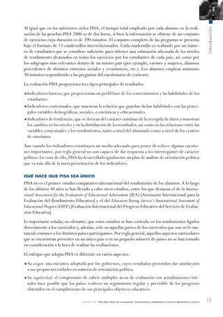 11
Introducción
© OCDE 2006 PISA 2006. Marco de la evaluación. Conocimientos y habilidades en Ciencias, Matemáticas y Lectura
Al igual que en los anteriores ciclos PISA, el tiempo total empleado por cada alumno en la reali-
zación de las pruebas PISA 2006 es de dos horas, si bien la información se obtiene de un conjunto
de ejercicios cuya duración es de 390 minutos. El conjunto completo de las preguntas se presenta
bajo el formato de 13 cuadernillos interrelacionados. Cada cuadernillo es realizado por un núme-
ro de estudiantes que se considere suficiente para obtener una estimación adecuada de los niveles
de rendimiento alcanzados en todos los ejercicios por los estudiantes de cada país, así como por
los subgrupos más relevantes dentro de un mismo país (por ejemplo, varones y mujeres, alumnos
procedentes de distintos entornos sociales y económicos, etc.). Los alumnos emplean asimismo
30 minutos respondiendo a las preguntas del cuestionario de contexto.
La evaluación PISA proporciona tres tipos principales de resultados:
•Indicadores básicos, que proporcionan un perfil base de los conocimientos y las habilidades de los
estudiantes.
•Indicadores contextuales, que muestran la relación que guardan dichas habilidades con las princi-
pales variables demográficas, sociales, económicas y educacionales.
•Indicadores de tendencias,que se derivan del carácter continuo de la recogida de datos y muestran
los cambios en los niveles y en la distribución de los resultados,así como en las relaciones entre las
variables contextuales y los rendimientos, tanto a nivel del alumnado como a nivel de los centros
de enseñanza.
Aun cuando los indicadores constituyen un medio adecuado para poner de relieve algunas cuestio-
nes importantes, por regla general no son capaces de dar respuesta a los interrogantes de carácter
político. En vista de ello, PISA ha desarrollado igualmente un plan de análisis de orientación política
que va más allá de la mera presentación de los indicadores.
QUÉ HACE QUE PISA SEA ÚNICO
PISA no es el primer estudio comparativo internacional del rendimiento de los alumnos.A lo largo
de los últimos 40 años se han llevado a cabo otros estudios, entre los que destacan el de la Interna-
cional Association for the Evaluation of Educational Achievement (IEA) [Asociación Internacional para la
Evaluación del Rendimiento Educativo] y el del Education Testing Service´s International Assessment of
Educational Progress (IAEP) [Evaluación Internacional del Progreso Educativo del Servicio de Evalua-
ción Educativa].
Es importante señalar, no obstante, que estos estudios se han centrado en los rendimientos ligados
directamente a los currículos y, además, solo en aquellas partes de los currículos que son en lo sus-
tancial comunes a los distintos países participantes. Por regla general, aquellos aspectos curriculares
que se encuentran presentes en un único país o en un pequeño número de países no se han tomado
en consideración a la hora de realizar las evaluaciones.
El enfoque que adopta PISA es diferente en varios aspectos:
•Su origen: una iniciativa adoptada por los gobiernos, cuyos resultados pretenden dar satisfacción
a sus propias necesidades en materia de orientación política.
•Su regularidad: el compromiso de cubrir múltiples áreas de evaluación con actualizaciones trie-
nales hace posible que los países realicen un seguimiento regular y previsible de los progresos
obtenidos en el cumplimiento de sus principales objetivos educativos.
888624Foreword-TOC-Intro.indd 11888624Foreword-TOC-Intro.indd 11 29/9/06 20:12:0229/9/06 20:12:02
 