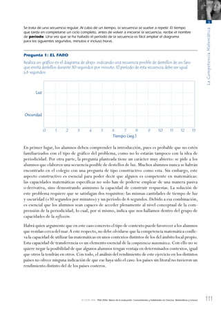 111
LaCompetenciaMatemática
3
© OCDE 2006 PISA 2006. Marco de la evaluación. Conocimientos y habilidades en Ciencias, Matemáticas y Lectura
Se trata de una secuencia regular. Al cabo de un tiempo, la secuencia se vuelve a repetir. El tiempo
que tarda en completarse un ciclo completo, antes de volver a iniciarse la secuencia, recibe el nombre
de período. Una vez que se ha hallado el período de la secuencia es fácil ampliar el diagrama
para los siguientes segundos, minutos e incluso horas.
Pregunta 1: EL FARO
Realiza un gráﬁco en el diagrama de abajo, indicando una secuencia posible de destellos de un faro
que emita destellos durante 30 segundos por minuto. El período de esta secuencia debe ser igual
a 6 segundos.
Luz
Oscuridad
Tiempo (seg.)
0 1 2 3 4 5 6 7 8 9 10 11 12 13
En primer lugar, los alumnos deben comprender la introducción, pues es probable que no estén
familiarizados con el tipo de gráfico del problema, como no lo estarán tampoco con la idea de
periodicidad. Por otra parte, la pregunta planteada tiene un carácter muy abierto: se pide a los
alumnos que elaboren una secuencia posible de destellos de luz. Muchos alumnos nunca se habrán
encontrado en el colegio con una pregunta de tipo constructivo como esta. Sin embargo, este
aspecto constructivo es esencial para poder decir que alguien es competente en matemáticas:
las capacidades matemáticas específicas no solo han de poderse emplear de una manera pasiva
o derivativa, sino demostrando asimismo la capacidad de construir respuestas. La solución de
este problema requiere que se satisfagan dos requisitos: las mismas cantidades de tiempo de luz
y oscuridad («30 segundos por minuto») y un período de 6 segundos. Debido a esa combinación,
es esencial que los alumnos sean capaces de acceder plenamente al nivel conceptual de la com-
prensión de la periodicidad, lo cual, por sí mismo, indica que nos hallamos dentro del grupo de
capacidades de la reflexión.
Habrá quien argumente que en este caso concreto el tipo de contexto puede favorecer a los alumnos
que residan cerca del mar.A este respecto,no debe olvidarse que la competencia matemática conlle-
va la capacidad de utilizar las matemáticas en unos contextos distintos de los del ámbito local propio.
Esta capacidad de transferencia es un elemento esencial de la competencia matemática. Con ello no se
quiere negar la posibilidad de que algunos alumnos tengan ventaja en determinados contextos, igual
que otros la tendrán en otros. Con todo, el análisis del rendimiento de este ejercicio en los distintos
países no ofrece ninguna indicación de que ese haya sido el caso: los países sin litoral no tuvieron un
rendimiento distinto del de los países costeros.
888624Chapter03.indd 111888624Chapter03.indd 111 29/9/06 20:11:3829/9/06 20:11:38
 