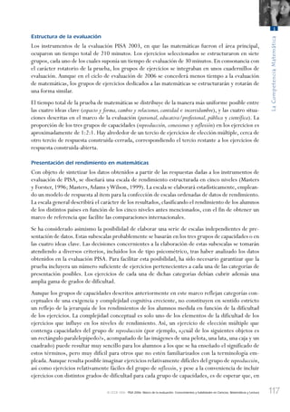 117
LaCompetenciaMatemática
3
© OCDE 2006 PISA 2006. Marco de la evaluación. Conocimientos y habilidades en Ciencias, Matemáticas y Lectura
Estructura de la evaluación
Los instrumentos de la evaluación PISA 2003, en que las matemáticas fueron el área principal,
ocuparon un tiempo total de 210 minutos. Los ejercicios seleccionados se estructuraron en siete
grupos, cada uno de los cuales suponía un tiempo de evaluación de 30 minutos. En consonancia con
el carácter rotatorio de la prueba, los grupos de ejercicios se integraban en unos cuadernillos de
evaluación. Aunque en el ciclo de evaluación de 2006 se concederá menos tiempo a la evaluación
de matemáticas, los grupos de ejercicios dedicados a las matemáticas se estructurarán y rotarán de
una forma similar.
El tiempo total de la prueba de matemáticas se distribuye de la manera más uniforme posible entre
las cuatro ideas clave (espacio y forma, cambio y relaciones, cantidad e incertidumbre), y las cuatro situa-
ciones descritas en el marco de la evaluación (personal, educativa/profesional, pública y científica). La
proporción de los tres grupos de capacidades (reproducción, conexiones y reflexión) en los ejercicios es
aproximadamente de 1:2:1. Hay alrededor de un tercio de ejercicios de elección múltiple, cerca de
otro tercio de respuesta construida-cerrada, correspondiendo el tercio restante a los ejercicios de
respuesta construida-abierta.
Presentación del rendimiento en matemáticas
Con objeto de sintetizar los datos obtenidos a partir de las respuestas dadas a los instrumentos de
evaluación de PISA, se diseñará una escala de rendimiento estructurada en cinco niveles (Masters
y Forster, 1996; Masters,Adams yWilson, 1999). La escala se elaborará estadísticamente, emplean-
do un modelo de respuesta al ítem para la confección de escalas ordenadas de datos de rendimiento.
La escala general describirá el carácter de los resultados, clasificando el rendimiento de los alumnos
de los distintos países en función de los cinco niveles antes mencionados, con el fin de obtener un
marco de referencia que facilite las comparaciones internacionales.
Se ha considerado asimismo la posibilidad de elaborar una serie de escalas independientes de pre-
sentación de datos.Estas subescalas probablemente se basarán en los tres grupos de capacidades o en
las cuatro ideas clave. Las decisiones concernientes a la elaboración de estas subescalas se tomarán
atendiendo a diversos criterios, incluidos los de tipo psicométrico, tras haber analizado los datos
obtenidos en la evaluación PISA. Para facilitar esta posibilidad, ha sido necesario garantizar que la
prueba incluyera un número suficiente de ejercicios pertenecientes a cada una de las categorías de
presentación posibles. Los ejercicios de cada una de dichas categorías debían cubrir además una
amplia gama de grados de dificultad.
Aunque los grupos de capacidades descritos anteriormente en este marco reflejan categorías con-
ceptuales de una exigencia y complejidad cognitiva creciente, no constituyen en sentido estricto
un reflejo de la jerarquía de los rendimientos de los alumnos medida en función de la dificultad
de los ejercicios. La complejidad conceptual es solo uno de los elementos de la dificultad de los
ejercicios que influye en los niveles de rendimiento. Así, un ejercicio de elección múltiple que
contenga capacidades del grupo de reproducción (por ejemplo, «¿cuál de los siguientes objetos es
un rectángulo paralelepípedo?», acompañado de las imágenes de una pelota, una lata, una caja y un
cuadrado) puede resultar muy sencillo para los alumnos a los que se ha enseñado el significado de
estos términos, pero muy difícil para otros que no estén familiarizados con la terminología em-
pleada.Aunque resulta posible imaginar ejercicios relativamente difíciles del grupo de reproducción,
así como ejercicios relativamente fáciles del grupo de reflexión, y pese a la conveniencia de incluir
ejercicios con distintos grados de dificultad para cada grupo de capacidades, es de esperar que, en
888624Chapter03.indd 117888624Chapter03.indd 117 29/9/06 20:11:3929/9/06 20:11:39
 