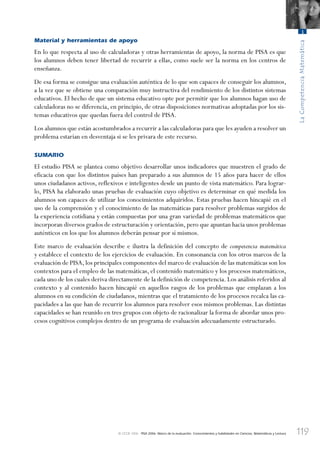 119
LaCompetenciaMatemática
3
© OCDE 2006 PISA 2006. Marco de la evaluación. Conocimientos y habilidades en Ciencias, Matemáticas y Lectura
Material y herramientas de apoyo
En lo que respecta al uso de calculadoras y otras herramientas de apoyo, la norma de PISA es que
los alumnos deben tener libertad de recurrir a ellas, como suele ser la norma en los centros de
enseñanza.
De esa forma se consigue una evaluación auténtica de lo que son capaces de conseguir los alumnos,
a la vez que se obtiene una comparación muy instructiva del rendimiento de los distintos sistemas
educativos. El hecho de que un sistema educativo opte por permitir que los alumnos hagan uso de
calculadoras no se diferencia, en principio, de otras disposiciones normativas adoptadas por los sis-
temas educativos que quedan fuera del control de PISA.
Los alumnos que están acostumbrados a recurrir a las calculadoras para que les ayuden a resolver un
problema estarían en desventaja si se les privara de este recurso.
SUMARIO
El estudio PISA se plantea como objetivo desarrollar unos indicadores que muestren el grado de
eficacia con que los distintos países han preparado a sus alumnos de 15 años para hacer de ellos
unos ciudadanos activos, reflexivos e inteligentes desde un punto de vista matemático. Para lograr-
lo, PISA ha elaborado unas pruebas de evaluación cuyo objetivo es determinar en qué medida los
alumnos son capaces de utilizar los conocimientos adquiridos. Estas pruebas hacen hincapié en el
uso de la comprensión y el conocimiento de las matemáticas para resolver problemas surgidos de
la experiencia cotidiana y están compuestas por una gran variedad de problemas matemáticos que
incorporan diversos grados de estructuración y orientación,pero que apuntan hacia unos problemas
auténticos en los que los alumnos deberán pensar por sí mismos.
Este marco de evaluación describe e ilustra la definición del concepto de competencia matemática
y establece el contexto de los ejercicios de evaluación. En consonancia con los otros marcos de la
evaluación de PISA,los principales componentes del marco de evaluación de las matemáticas son los
contextos para el empleo de las matemáticas, el contenido matemático y los procesos matemáticos,
cada uno de los cuales deriva directamente de la definición de competencia. Los análisis referidos al
contexto y al contenido hacen hincapié en aquellos rasgos de los problemas que emplazan a los
alumnos en su condición de ciudadanos, mientras que el tratamiento de los procesos recalca las ca-
pacidades a las que han de recurrir los alumnos para resolver esos mismos problemas. Las distintas
capacidades se han reunido en tres grupos con objeto de racionalizar la forma de abordar unos pro-
cesos cognitivos complejos dentro de un programa de evaluación adecuadamente estructurado.
888624Chapter03.indd 119888624Chapter03.indd 119 29/9/06 20:11:4029/9/06 20:11:40
 