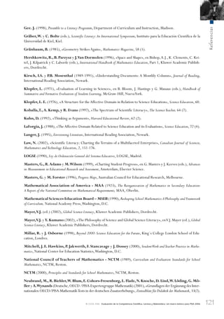 121
Referencias
© OCDE 2006 Evaluación de la Competencia Cientíﬁca, Lectora y Matemática: Un marco teórico para PISA 2006
Gee. J. (1998), Preamble to a Literacy Programm, Department of Currículum and Instruction, Madison.
Gräber,W. y C. Bolte (eds.), Scientific Literacy:An International Symposium, Instituto para la Educación Científica de la
Universidad de Kiel, Kiel.
Grünbaum, B. (1985), «Geometry StrikesAgain», Mathematics Magazine, 58 (1).
Hershkowitz, R., B. Parzysz y J.Van Dormolen (1996), «Space and Shape», en Bishop,A.J., K. Clements, C. Kei-
tel, J. Kilpatrick y C. Laborde (eds.), International Handbook of Mathematics Education, Part 1, KluwerAcademic Publish-
ers, Dordrecht.
Kirsch, I.S. y P.B. Mosenthal (1989-1991), «Understanding Documents: A Monthly Column», Journal of Reading,
International ReadingAssociation, Newark.
Klopfer, L. (1971), «Evaluation of Learning in Science», en B. Bloom, J. Hastings y G. Manaus (eds.), Handbook of
Summative and Formative Evaluation of Student Learning, McGraw-Hill, NuevaYork.
Klopfer, L. E. (1976), «A Structure for theAffective Domain in Relation to Science Education», Science Education, 60.
Koballa,T.,A. Kemp, y R. Evans (1997), «The Spectrum of Scientific Literacy», The ScienceTeacher, 64 (7).
Kuhn, D. (1992), «Thinking asArgument», Harvard Educational Review, 62 (2).
LaForgia, J. (1988), «TheAffective Domain Related to Science Education and its Evaluation», Science Education, 72 (4).
Langer, J. (1995), Envisioning Literature, International ReadingAssociation, Newark.
Law, N. (2002), «Scientific Literacy: Charting the Terrains of a Multifaceted Enterprise», Canadian Journal of Sciencie,
Mathematics andTechnology Education, 2, 151-176.
LOGSE (1990), Ley de Ordenación General del Sistema Educativo, LOGSE, Madrid.
Masters, G., R.Adams y M.Wilson (1999), «Charting Student Progress», en G. Masters y J. Keeves (eds.), Advances
in Measurement in Educational Research and Assessment,Amsterdam, Elsevier Science.
Masters, G. y M. Forster (1996), Progress Maps,Australian Council for Educational Research, Melbourne.
Mathematical Association of America - MAA (1923), The Reorganization of Mathematics in Secondary Education:
A Report of the National Committee on Mathematical Requirements, MAA, Oberlin.
Mathematical Sciences Education Board – MSEB (1990),Reshaping School Mathematics:A Philosophy and Framework
of Curriculum, NationalAcademy Press,Washington, D.C.
Mayer,V.J. (ed.) (2002), Global Science Literacy, KluwerAcademic Publishers, Dordrecht.
Mayer,V.J. y Y. Kumano (2002), «The Philosophy of Science and Global Science Literacy», enV.J. Mayer (ed.), Global
Science Literacy, KluwerAcademic Publishers, Dordrecht.
Millar, R. y J. Osborne (1998), Beyond 2000: Science Education for the Future, King´s College London School of Edu-
cation, Londres.
Mitchell, J. E. Hawkins, P. Jakwerth, F. Stancavage y J. Dossey (2000), StudentWork andTeacher Practice in Mathe-
matics, National Center for Education Statistics,Washington, D.C.
National Council of Teachers of Mathematics - NCTM (1989), Curriculum and Evaluation Standards for School
Mathematics, NCTM, Reston.
NCTM (2000), Principles and Standards for School Mathematics, NCTM, Reston.
Neubrand, M., R. Biehler,W. Blum, E. Cohors-Fresenborg, L. Flade, N. Knoche, D. Lind,W. Löding, G. Mö-
ller y A.Wynands (Deutsche,OECD /PISA-Expertengruppe Mathematik) (2001),«Grundlagen der Ergänzung des Inter-
nationalen OECD/PISA-Mathematik-Tests in der deutschen Zusatzerhebung»,Zentralblatt für Didaktik der Mathematik, 33(2).
888624Chapter03.indd 121888624Chapter03.indd 121 29/9/06 20:11:4029/9/06 20:11:40
 