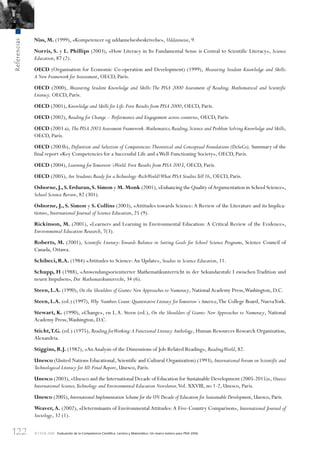 122
Referencias
© OCDE 2006 Evaluación de la Competencia Cientíﬁca, Lectora y Matemática: Un marco teórico para PISA 2006
Niss, M. (1999), «Kompetencer og uddannelsesbeskrivelse», Uddanneise, 9.
Norris, S. y L. Phillips (2003), «How Literacy in Its Fundamental Sense is Central to Scientific Literacy», Science
Education, 87 (2).
OECD (Organisation for Economic Co-operation and Development) (1999), Measuring Student Knowledge and Skills:
A New Framework for Assesssment, OECD, París.
OECD (2000), Measuring Student Knowledge and Skills:The PISA 2000 Assessment of Reading, Mathematical and Scientific
Literacy, OECD, París.
OECD (2001), Knowledge and Skills for Life.First Results from PISA 2000, OECD, París.
OECD (2002), Reading for Change – Performance and Engagement across countries, OECD, París.
OECD (2003 a), The PISA 2003 Assessment Framework.Mathematics,Reading,Science and Problem Solving Knowledge and Skills,
OECD, París.
OECD (2003b), Definition and Selection of Competencies:Theoretical and Conceptual Foundations (DeSeCo), Summary of the
final report «Key Competencies for a Successful Life and aWell-Functioning Society», OECD, París.
OECD (2004), Learning forTomorrow´sWorld.First Results from PISA 2003, OECD, París.
OECD (2005), Are Students Ready for aTechnology-RichWorld?What PISA StudiesTell Us, OECD, París.
Osborne,J.,S.Erduran,S. Simon y M. Monk (2001),«Enhancing the Quality ofArgumentation in School Science»,
School Science Review, 82 (301).
Osborne, J., S. Simon y S. Collins (2003), «Attitudes towards Science:A Review of the Literature and its Implica-
tions», International Journal of Science Education, 25 (9).
Rickinson, M. (2001), «Learners and Learning in Environmental Education: A Critical Review of the Evidence»,
Environmental Education Research, 7(3).
Roberts, M. (2001), Scientific Literacy:Towards Balance in Setting Goals for School Science Programs, Science Council of
Canada, Ottawa.
Schibeci, R.A. (1984) «Attitudes to Science:An Update», Studies in Science Education, 11.
Schupp, H (1988), «Anwendungsorientierter Mathematikunterricht in der Sekundarstufe I zwischen Tradition und
neuen Impulsen», Der Mathematikunterricht, 34 (6).
Steen, L.A. (1990), On the Shoulders of Giants:New Approaches to Numeracy, NationalAcademy Press,Washington, D.C.
Steen, L.A. (ed.) (1997), Why Numbers Count:Quantitative Literacy forTomorrow´s America,The College Board, NuevaYork.
Stewart, K. (1990), «Change», en L.A. Steen (ed.), On the Shoulders of Giants: New Approaches to Numeracy, National
Academy Press,Washington, D.C.
Sticht,T.G. (ed.) (1975), Reading forWorking:A Functional Literacy Anthology, Human Resources Research Organization,
Alexandria.
Stiggins, R.J. (1982), «AnAnalysis of the Dimensions of Job-Related Reading», ReadingWorld, 82.
Unesco (United Nations Educational, Scientific and Cultural Organization) (1993), International Forum on Scientific and
Technological Literacy for All:Final Report, Unesco, París.
Unesco (2003), «Unesco and the International Decade of Education for Sustainable Development (2005-2015)», Unesco
International Science,Technology and Environmental Education Newsletter,Vol. XXVIII, no 1-2, Unesco, París.
Unesco (2005), International Implementation Scheme for the UN Decade of Education for Sustainable Development, Unesco, París.
Weaver, A. (2002), «Determinants of Environmental Attitudes:A Five-Country Comparison», International Journal of
Sociology, 32 (1).
888624Chapter03.indd 122888624Chapter03.indd 122 29/9/06 20:11:4129/9/06 20:11:41
 