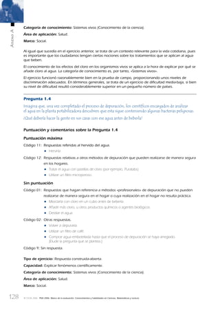 128
AnexoA
© OCDE 2006 PISA 2006. Marco de la evaluación. Conocimientos y habilidades en Ciencias, Matemáticas y Lectura
Categoría de conocimiento: Sistemas vivos (Conocimiento de la ciencia).
Área de aplicación: Salud.
Marco: Social.
Al igual que sucedía en el ejercicio anterior, se trata de un contexto relevante para la vida cotidiana, pues
es importante que los ciudadanos tengan ciertas nociones sobre los tratamientos que se aplican al agua
que beben.
El conocimiento de los efectos del cloro en los organismos vivos se aplica a la hora de explicar por qué se
añade cloro al agua. La categoría de conocimiento es, por tanto, «Sistemas vivos».
El ejercicio funcionó razonablemente bien en la prueba de campo, proporcionando unos niveles de
discriminación adecuados. En términos generales, se trata de un ejercicio de diﬁcultad media-baja, si bien
su nivel de diﬁcultad resultó considerablemente superior en un pequeño número de países.
Pregunta 1.4
Imagina que, una vez completado el proceso de depuración, los cientíﬁcos encargados de analizar
el agua en la planta potabilizadora descubren que esta sigue conteniendo algunas bacterias peligrosas.
¿Qué debería hacer la gente en sus casas con ese agua antes de beberla?
Puntuación y comentarios sobre la Pregunta 1.4
Puntuación máxima
Código 11: Respuestas referidas al hervido del agua.
• Hervirla.
Código 12: Respuestas relativas a otros métodos de depuración que pueden realizarse de manera segura
en los hogares.
• Tratar el agua con pastillas de cloro (por ejemplo, Puratabs).
• Utilizar un ﬁltro microporoso.
Sin puntuación
Código 01: Respuestas que hagan referencia a métodos «profesionales» de depuración que no pueden
realizarse de manera segura en el hogar o cuya realización en el hogar no resulta práctica.
• Mezclarla con cloro en un cubo antes de beberla.
• Añadir más cloro, u otros productos químicos o agentes biológicos.
• Destilar el agua.
Código 02: Otras respuestas.
• Volver a depurarla.
• Utilizar un ﬁltro de café.
• Comprar agua embotellada hasta que el proceso de depuración se haya arreglado.
[Elude la pregunta que se plantea.]
Código 9: Sin respuesta.
Tipo de ejercicio: Respuesta construida-abierta.
Capacidad: Explicar fenómenos cientíﬁcamente.
Categoría de conocimiento: Sistemas vivos (Conocimiento de la ciencia).
Área de aplicación: Salud.
Marco: Social.
888624AnnexA.indd 128888624AnnexA.indd 128 29/9/06 20:08:2829/9/06 20:08:28
 
