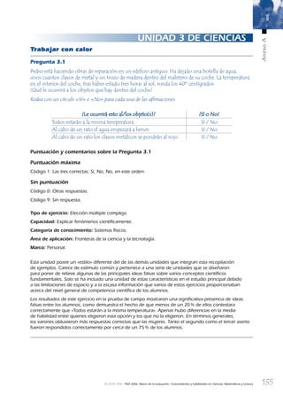 135
AnexoA
© OCDE 2006 PISA 2006. Marco de la evaluación. Conocimientos y habilidades en Ciencias, Matemáticas y Lectura
UNIDAD 3 DE CIENCIAS
Trabajar con calor
Pregunta 3.1
Pedro está haciendo obras de reparación en un ediﬁcio antiguo. Ha dejado una botella de agua,
unos cuantos clavos de metal y un trozo de madera dentro del maletero de su coche. La temperatura
en el interior del coche, tras haber estado tres horas al sol, ronda los 40º centígrados.
¿Qué le ocurrirá a los objetos que hay dentro del coche?
Rodea con un círculo «Sí» o «No» para cada una de las aﬁrmaciones.
¿Le ocurrirá esto al/los objeto(s)?¿Le ocurrirá esto al/los objeto(s)? ¿Sí o No?¿Sí o No?
Todos estarán a la misma temperatura. Sí / No
Al cabo de un rato el agua empezará a hervir. Sí / No
Al cabo de un rato los clavos metálicos se pondrán al rojo. Sí / No
Puntuación y comentarios sobre la Pregunta 3.1
Puntuación máxima
Código 1: Las tres correctas: Sí, No, No, en este orden.
Sin puntuación
Código 0: Otras respuestas.
Código 9: Sin respuesta.
Tipo de ejercicio: Elección múltiple compleja.
Capacidad: Explicar fenómenos cientíﬁcamente.
Categoría de conocimiento: Sistemas físicos.
Área de aplicación: Fronteras de la ciencia y la tecnología.
Marco: Personal.
Esta unidad posee un «estilo» diferente del de las demás unidades que integran esta recopilación
de ejemplos. Carece de estímulo común y pertenece a una serie de unidades que se diseñaron
para poner de relieve algunas de las principales ideas falsas sobre varios conceptos cientíﬁcos
fundamentales. Solo se ha incluido una unidad de estas características en el estudio principal debido
a las limitaciones de espacio y a la escasa información que varios de estos ejercicios proporcionaban
acerca del nivel general de competencia cientíﬁca de los alumnos.
Los resultados de este ejercicio en la prueba de campo mostraron una signiﬁcativa presencia de ideas
falsas entre los alumnos, como demuestra el hecho de que menos de un 20% de ellos contestara
correctamente que «Todos estarán a la misma temperatura». Apenas hubo diferencias en la media
de habilidad entre quienes eligieron esta opción y los que no la eligieron. En términos generales,
los varones obtuvieron más respuestas correctas que las mujeres. Tanto el segundo como el tercer aserto
fueron respondidos correctamente por cerca de un 75% de los alumnos.
888624AnnexA.indd 135888624AnnexA.indd 135 29/9/06 20:08:3029/9/06 20:08:30
 
