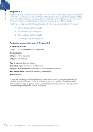 136
AnexoA
© OCDE 2006 PISA 2006. Marco de la evaluación. Conocimientos y habilidades en Ciencias, Matemáticas y Lectura
Pregunta 3.2
Para beber durante el día, Pedro tiene una taza con café caliente a una temperatura aproximada de 90º
centígrados y una taza con agua mineral fría a una temperatura aproximada de 5º centígrados. El tipo
y el tamaño de las dos tazas es idéntico y el volumen de cada una de las bebidas también es el mismo.
Pedro deja las tazas en una habitación donde la temperatura es de unos 20º centígrados.
¿Cuáles serán probablemente las temperaturas del café y del agua mineral al cabo de 10 minutos?
A. 70º centígrados y 10º centígrados
B. 90º centígrados y 5º centígrados
C. 70º centígrados y 25º centígrados
D. 20º centígrados y 20º centígrados
Puntuación y comentarios sobre la Pregunta 3.2
Puntuación máxima
Código 1: A. 70º centígrados y 10º centígrados.
Sin puntuación
Código 0: Otras respuestas.
Código 9: Sin respuesta.
Tipo de ejercicio: Elección múltiple.
Capacidad: Explicar fenómenos cientíﬁcamente.
Categoría de conocimiento: Sistemas físicos (Conocimiento de la ciencia).
Área de aplicación: Fronteras de la ciencia y la tecnología.
Marco: Personal.
Al igual que sucedió con muchos otros ejercicios sobre «ideas falsas», el contexto de este ejercicio
resultaba un tanto artiﬁcioso, y esa fue la razón por la que no se incluyó en el estudio principal.
En la prueba de campo, el ejercicio mostró un nivel de discriminación adecuado y fue respondido
correctamente por cerca de un 50% de los alumnos.
888624AnnexA.indd 136888624AnnexA.indd 136 29/9/06 20:08:3029/9/06 20:08:30
 