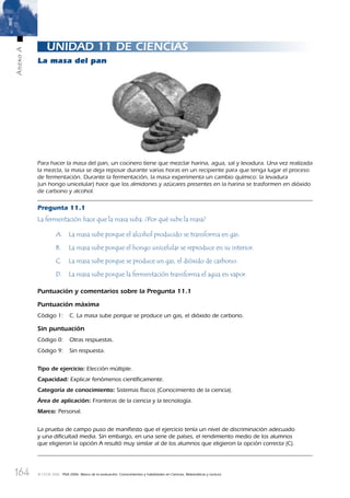 164
AnexoA
© OCDE 2006 PISA 2006. Marco de la evaluación. Conocimientos y habilidades en Ciencias, Matemáticas y Lectura
UNIDAD 11 DE CIENCIAS
La masa del pan
Para hacer la masa del pan, un cocinero tiene que mezclar harina, agua, sal y levadura. Una vez realizada
la mezcla, la masa se deja reposar durante varias horas en un recipiente para que tenga lugar el proceso
de fermentación. Durante la fermentación, la masa experimenta un cambio químico: la levadura
(un hongo unicelular) hace que los almidones y azúcares presentes en la harina se trasformen en dióxido
de carbono y alcohol.
Pregunta 11.1
La fermentación hace que la masa suba. ¿Por qué sube la masa?
A. La masa sube porque el alcohol producido se transforma en gas.
B. La masa sube porque el hongo unicelular se reproduce en su interior.
C. La masa sube porque se produce un gas, el dióxido de carbono.
D. La masa sube porque la fermentación transforma el agua en vapor.
Puntuación y comentarios sobre la Pregunta 11.1
Puntuación máxima
Código 1: C. La masa sube porque se produce un gas, el dióxido de carbono.
Sin puntuación
Código 0: Otras respuestas.
Código 9: Sin respuesta.
Tipo de ejercicio: Elección múltiple.
Capacidad: Explicar fenómenos cientíﬁcamente.
Categoría de conocimiento: Sistemas físicos (Conocimiento de la ciencia).
Área de aplicación: Fronteras de la ciencia y la tecnología.
Marco: Personal.
La prueba de campo puso de maniﬁesto que el ejercicio tenía un nivel de discriminación adecuado
y una diﬁcultad media. Sin embargo, en una serie de países, el rendimiento medio de los alumnos
que eligieron la opción A resultó muy similar al de los alumnos que eligieron la opción correcta (C).
888624AnnexA.indd 164888624AnnexA.indd 164 29/9/06 20:08:3729/9/06 20:08:37
 