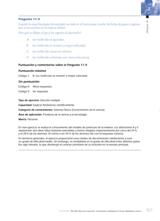167
AnexoA
© OCDE 2006 PISA 2006. Marco de la evaluación. Conocimientos y habilidades en Ciencias, Matemáticas y Lectura
Pregunta 11.4
Cuando la masa hinchada (fermentada) se mete en el horno para cocerla, las bolsas de gases y vapores
que se encuentran en la masa se dilatan.
¿Por qué se dilatan el gas y los vapores al calentarlos?
A. Sus moléculas se agrandan.
B. Sus moléculas se mueven a mayor velocidad.
C. Sus moléculas crecen en número.
D. Sus moléculas colisionan con menos frecuencia.
Puntuación y comentarios sobre la Pregunta 11.4
Puntuación máxima
Código 1: B. Sus moléculas se mueven a mayor velocidad.
Sin puntuación
Código 0: Otras respuestas.
Código 9: Sin respuesta.
Tipo de ejercicio: Elección múltiple.
Capacidad: Explicar fenómenos cientíﬁcamente.
Categoría de conocimiento: Sistemas físicos (Conocimiento de la ciencia).
Área de aplicación: Fronteras de la ciencia y la tecnología.
Marco: Personal.
En este ejercicio se evalúa el conocimiento del modelo de partículas de la materia. Los distractores A y C
representan dos ideas falsas bastante extendidas y fueron elegidos respectivamente por cerca del 25%
y el 20% de los alumnos. En torno a un 45% de los alumnos dio con la respuesta correcta.
En términos generales, el ejercicio proporcionó unos niveles de discriminación satisfactorios y tuvo
un grado de diﬁcultad medio. Sin embargo, la variabilidad en el grado de diﬁcultad entre distintos países
fue algo elevada, lo que disminuyó el carácter prioritario de su inclusión en el estudio principal.
888624AnnexA.indd 167888624AnnexA.indd 167 3/10/06 13:03:273/10/06 13:03:27
 
