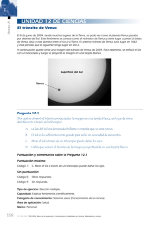 168
AnexoA
© OCDE 2006 PISA 2006. Marco de la evaluación. Conocimientos y habilidades en Ciencias, Matemáticas y Lectura
UNIDAD 12 DE CIENCIAS
El tránsito de Venus
El 8 de junio de 2004, desde muchos lugares de la Tierra, se pudo ver como el planeta Venus pasaba
por delante del Sol. Este fenómeno se conoce como el «tránsito» de Venus y tiene lugar cuando la órbita
de Venus sitúa a este planeta entre el Sol y la Tierra. El anterior tránsito de Venus tuvo lugar en 1882
y está previsto que el siguiente tenga lugar en 2012.
A continuación puede verse una imagen del tránsito de Venus de 2004. Para obtenerla, se enfocó el Sol
con un telescopio y luego se proyectó la imagen en una tarjeta blanca.
Pregunta 12.1
¿Por qué se observó el tránsito proyectando la imagen en una tarjeta blanca, en lugar de mirar
directamente a través del telescopio?
A. La luz del Sol era demasiado brillante e impedía que se viera Venus.
B. El Sol es lo suﬁcientemente grande para verlo sin necesidad de aumentos.
C. Mirar el Sol a través de un telescopio puede dañar los ojos.
D. Había que reducir el tamaño de la imagen proyectándola en una tarjeta blanca.
Puntuación y comentarios sobre la Pregunta 12.1
Puntuación máxima
Código 1: C. Mirar el Sol a través de un telescopio puede dañar los ojos.
Sin puntuación
Código 0: Otras respuestas.
Código 9: Sin respuesta.
Tipo de ejercicio: Elección múltiple.
Capacidad: Explicar fenómenos cientíﬁcamente.
Categoría de conocimiento: Sistemas vivos (Conocimiento de la ciencia).
Área de aplicación: Salud.
Marco: Personal.
Venus
Superﬁcie del Sol
888624AnnexA.indd 168888624AnnexA.indd 168 29/9/06 20:08:3829/9/06 20:08:38
 