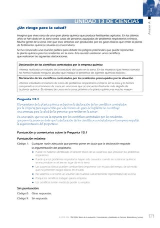 171
AnexoA
© OCDE 2006 PISA 2006. Marco de la evaluación. Conocimientos y habilidades en Ciencias, Matemáticas y Lectura
UNIDAD 13 DE CIENCIAS
¿Un riesgo para la salud?
Imagina que vives cerca de una gran planta química que produce fertilizantes agrícolas. En los últimos
años se han dado en la zona varios casos de personas aquejadas de problemas respiratorios crónicos.
Mucha gente de la zona cree que esos síntomas son producidos por los gases tóxicos que emite la planta
de fertilizantes químicos situada en el vecindario.
Se ha convocado una reunión pública para debatir los peligros potenciales que puede representar
la planta química para los residentes en la zona. A la reunión asistieron unos cientíﬁcos
que realizaron las siguientes declaraciones.
Declaración de los cientíﬁcos contratados por la empresa química
«Hemos realizado un estudio de la toxicidad del suelo en la zona. En las muestras que hemos tomado
no hemos hallado ninguna prueba que indique la presencia de agentes químicos tóxicos».
Declaración de los cientíﬁcos contratados por los residentes preocupados por la situación
«Hemos estudiado el número de casos de problemas respiratorios crónicos en la zona y lo hemos
comparado con el número de casos en una zona que se encuentra bastante más alejada de
la planta química. El número de casos en la zona próxima a la planta química es mucho mayor».
Pregunta 13.1
El propietario de la planta química se basó en la declaración de los cientíﬁcos contratados
por la empresa para argumentar que «la emisión de gases de la planta no constituye
una amenaza para la salud de las personas que residen en la zona».
Da una razón, que no sea la expuesta por los cientíﬁcos contratados por los residentes,
que permita poner en duda que la declaración de los cientíﬁcos contratados por la empresa respalde
la argumentación del propietario.
Puntuación y comentarios sobre la Pregunta 13.1
Puntuación máxima
Código 1: Cualquier razón adecuada que permita poner en duda que la declaración respalde
la argumentación del propietario.
• Puede no haberse identiﬁcado el carácter tóxico de las sustancias que provocan los problemas
respiratorios.
• Puede que los problemas respiratorios hayan sido causados cuando las sustancias químicas
se encontraban en el aire en lugar de en la tierra.
• Las sustancias tóxicas pueden cambiar/descomponerse con el paso del tiempo, de tal modo
que no presenten rasgos tóxicos en el suelo.
• No sabemos si se tomó un volumen de muestras suﬁcientemente representativo de la zona.
• Porque los cientíﬁcos trabajan para la empresa.
• Los cientíﬁcos tenían miedo de perder su empleo.
Sin puntuación
Código 0: Otras respuestas.
Código 9: Sin respuesta.
888624AnnexA.indd 171888624AnnexA.indd 171 29/9/06 20:08:3929/9/06 20:08:39
 