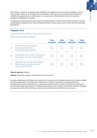 173
AnexoA
© OCDE 2006 PISA 2006. Marco de la evaluación. Conocimientos y habilidades en Ciencias, Matemáticas y Lectura
Para realizar el ejercicio, el alumno debe identiﬁcar las variables que no han sido sometidas a control
y que pueden inﬂuir en el resultado de las mediciones. Dado que el tema principal hace referencia
al diseño de experimentos, la clasiﬁcación es, una vez más, «Conocimiento acerca de la ciencia»,
categoría «Investigación cientíﬁca».
La prueba de campo demostró que el ejercicio proporcionaba un buen nivel de discriminación, aunque
su diﬁcultad era bastante alta, como demuestra el hecho de que solo un 25% de los alumnos obtuviera
puntuación.
Pregunta 13.3
¿Cómo estás de interesado en la siguiente información?
Marca una sola casilla en cada ﬁla.
MuyMuy
interesadointeresado
AlgoAlgo
interesadointeresado
PocoPoco
interesadointeresado
NadaNada
interesadointeresado
a)
Conocer más cosas acerca de
la composición química
de los fertilizantes agrícolas
1 2 3 4
b)
Comprender qué sucede con los humos
tóxicos que se emiten a la atmósfera 1 2 3 4
c)
Aprender más sobre las enfermedades
respiratorias que pueden provocar
las emisiones químicas
1 2 3 4
Tipo de ejercicio: Actitud.
Actitud: Interés por adquirir conocimientos sobre la ciencia.
El análisis exploratorio de factores de la prueba de campo puso de maniﬁesto que los tres asertos incidían
de forma signiﬁcativa en la dimensión «interés por la ciencia». A pesar de la aparente presencia
del tema de la salud y el bienestar en el segundo y el tercer asertos, apenas se advirtió la presencia de
una dimensión que representara el interés/la preocupación por la salud y el bienestar. El interés mostrado
por estos dos asertos fue moderado, mientras que el interés por el primero fue muy escaso.
888624AnnexA.indd 173888624AnnexA.indd 173 29/9/06 20:08:4029/9/06 20:08:40
 