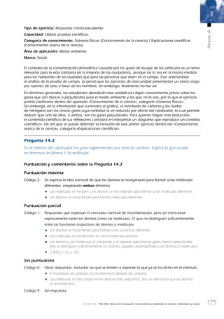 175
AnexoA
© OCDE 2006 PISA 2006. Marco de la evaluación. Conocimientos y habilidades en Ciencias, Matemáticas y Lectura
Tipo de ejercicio: Respuesta construida-abierta.
Capacidad: Utilizar pruebas cientíﬁcas.
Categoría de conocimiento: Sistemas físicos (Conocimiento de la ciencia) / Explicaciones cientíﬁcas
(Conocimiento acerca de la ciencia).
Área de aplicación: Medio ambiente.
Marco: Social.
El contexto de la contaminación atmosférica causada por los gases de escape de los vehículos es un tema
relevante para la vida cotidiana de la mayoría de los ciudadanos, aunque no lo sea en la misma medida
para los habitantes de las ciudades que para las personas que viven en el campo. Con anterioridad
al análisis de la prueba de campo, se pensó que los ejercicios de esta unidad presentarían un cierto sesgo
por razones de sexo a favor de los hombres, sin embargo, ﬁnalmente no fue así.
En términos generales, los estudiantes abordarán esta unidad con algún conocimiento previo sobre los
gases que son tóxicos o perjudiciales para el medio ambiente y los que no lo son, por lo que el ejercicio
podría clasiﬁcarse dentro del apartado «Conocimiento de la ciencia», categoría «Sistemas físicos».
Sin embargo, en la información que suministra el gráﬁco, el monóxido de carbono y los óxidos
de nitrógeno son los únicos gases cuya cantidad se ve reducida por efecto del catalizador, lo cual permite
deducir que uno de ellos, o ambos, son los gases perjudiciales. Para quienes hagan esta deducción,
el contenido cientíﬁco de sus reﬂexiones consistirá en interpretar un diagrama que reproduce un contexto
«cientíﬁco». De ahí que se pueda defender la inclusión de este primer ejercicio dentro del «Conocimiento
acerca de la ciencia», categoría «Explicaciones cientíﬁcas».
Pregunta 14.2
En el interior del catalizador los gases experimentan una serie de cambios. Explica lo que sucede
en términos de átomos Y de moléculas.
Puntuación y comentarios sobre la Pregunta 14.2
Puntuación máxima
Código 2: Se expresa la idea esencial de que los átomos se reorganizan para formar unas moléculas
diferentes, empleando ambos términos.
• Las moléculas se rompen y los átomos se recombinan para formar unas moléculas diferentes.
• Los átomos se recombinan para formar moléculas diferentes.
Puntuación parcial
Código 1: Respuestas que expresan el concepto esencial de recombinación, pero sin mencionar
expresamente tanto los átomos como las moléculas, O que no distinguen suficientemente
entre las funciones respectivas de átomos y moléculas.
• Los átomos se recombinan para formar unas sustancias diferentes.
• Las moléculas se transforman en otras moléculas distintas.
• Los átomos y las moléculas se combinan y se separan para formar gases menos perjudiciales.
[No se distinguen suﬁcientemente los distintos papeles desempeñados por átomos y moléculas.]
• 2 (NO2
) = N2
+ 2O2
Sin puntuación
Código 0: Otras respuestas, incluidas las que se limiten a exponer lo que ya se ha dicho en el estímulo.
• El monóxido de carbono se transforma en dióxido de carbono.
• Las moléculas se descomponen en átomos más pequeños. [No se menciona que los átomos
se recombinan.]
Código 9: Sin respuesta.
888624AnnexA.indd 175888624AnnexA.indd 175 29/9/06 20:08:4029/9/06 20:08:40
 