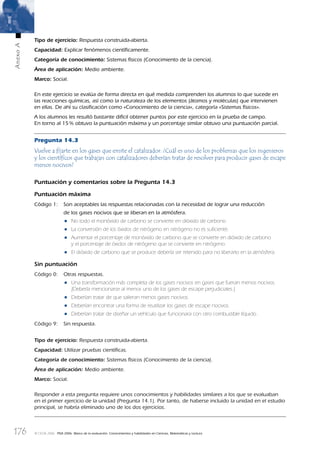 176
AnexoA
© OCDE 2006 PISA 2006. Marco de la evaluación. Conocimientos y habilidades en Ciencias, Matemáticas y Lectura
Tipo de ejercicio: Respuesta construida-abierta.
Capacidad: Explicar fenómenos cientíﬁcamente.
Categoría de conocimiento: Sistemas físicos (Conocimiento de la ciencia).
Área de aplicación: Medio ambiente.
Marco: Social.
En este ejercicio se evalúa de forma directa en qué medida comprenden los alumnos lo que sucede en
las reacciones químicas, así como la naturaleza de los elementos (átomos y moléculas) que intervienen
en ellas. De ahí su clasiﬁcación como «Conocimiento de la ciencia», categoría «Sistemas físicos».
A los alumnos les resultó bastante difícil obtener puntos por este ejercicio en la prueba de campo.
En torno al 15% obtuvo la puntuación máxima y un porcentaje similar obtuvo una puntuación parcial.
Pregunta 14.3
Vuelve a ﬁjarte en los gases que emite el catalizador. ¿Cuál es uno de los problemas que los ingenieros
y los cientíﬁcos que trabajan con catalizadores deberían tratar de resolver para producir gases de escape
menos nocivos?
Puntuación y comentarios sobre la Pregunta 14.3
Puntuación máxima
Código 1: Son aceptables las respuestas relacionadas con la necesidad de lograr una reducción
de los gases nocivos que se liberan en la atmósfera.
• No todo el monóxido de carbono se convierte en dióxido de carbono.
• La conversión de los óxidos de nitrógeno en nitrógeno no es suﬁciente.
• Aumentar el porcentaje de monóxido de carbono que se convierte en dióxido de carbono
y el porcentaje de óxidos de nitrógeno que se convierte en nitrógeno.
• El dióxido de carbono que se produce debería ser retenido para no liberarlo en la atmósfera.
Sin puntuación
Código 0: Otras respuestas.
• Una transformación más completa de los gases nocivos en gases que fueran menos nocivos.
[Debería mencionarse al menos uno de los gases de escape perjudiciales.]
• Deberían tratar de que salieran menos gases nocivos.
• Deberían encontrar una forma de reutilizar los gases de escape nocivos.
• Deberían tratar de diseñar un vehículo que funcionara con otro combustible líquido.
Código 9: Sin respuesta.
Tipo de ejercicio: Respuesta construida-abierta.
Capacidad: Utilizar pruebas cientíﬁcas.
Categoría de conocimiento: Sistemas físicos (Conocimiento de la ciencia).
Área de aplicación: Medio ambiente.
Marco: Social.
Responder a esta pregunta requiere unos conocimientos y habilidades similares a los que se evaluaban
en el primer ejercicio de la unidad (Pregunta 14.1). Por tanto, de haberse incluido la unidad en el estudio
principal, se habría eliminado uno de los dos ejercicios.
888624AnnexA.indd 176888624AnnexA.indd 176 29/9/06 20:08:4129/9/06 20:08:41
 