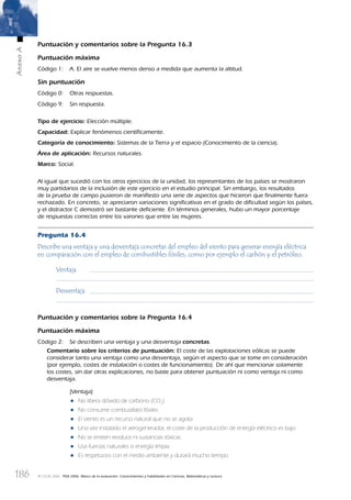 186
AnexoA
© OCDE 2006 PISA 2006. Marco de la evaluación. Conocimientos y habilidades en Ciencias, Matemáticas y Lectura
Puntuación y comentarios sobre la Pregunta 16.3
Puntuación máxima
Código 1: A. El aire se vuelve menos denso a medida que aumenta la altitud.
Sin puntuación
Código 0: Otras respuestas.
Código 9: Sin respuesta.
Tipo de ejercicio: Elección múltiple.
Capacidad: Explicar fenómenos cientíﬁcamente.
Categoría de conocimiento: Sistemas de la Tierra y el espacio (Conocimiento de la ciencia).
Área de aplicación: Recursos naturales.
Marco: Social.
Al igual que sucedió con los otros ejercicios de la unidad, los representantes de los países se mostraron
muy partidarios de la inclusión de este ejercicio en el estudio principal. Sin embargo, los resultados
de la prueba de campo pusieron de maniﬁesto una serie de aspectos que hicieron que ﬁnalmente fuera
rechazado. En concreto, se apreciaron variaciones signiﬁcativas en el grado de diﬁcultad según los países,
y el distractor C demostró ser bastante deﬁciente. En términos generales, hubo un mayor porcentaje
de respuestas correctas entre los varones que entre las mujeres.
Pregunta 16.4
Describe una ventaja y una desventaja concretas del empleo del viento para generar energía eléctrica
en comparación con el empleo de combustibles fósiles, como por ejemplo el carbón y el petróleo.
Ventaja
Desventaja
Puntuación y comentarios sobre la Pregunta 16.4
Puntuación máxima
Código 2: Se describen una ventaja y una desventaja concretas.
Comentario sobre los criterios de puntuación: El coste de las explotaciones eólicas se puede
considerar tanto una ventaja como una desventaja, según el aspecto que se tome en consideración
(por ejemplo, costes de instalación o costes de funcionamiento). De ahí que mencionar solamente
los costes, sin dar otras explicaciones, no baste para obtener puntuación ni como ventaja ni como
desventaja.
[Ventaja]
• No libera dióxido de carbono (CO2
).
• No consume combustibles fósiles.
• El viento es un recurso natural que no se agota.
• Una vez instalado el aerogenerador, el coste de la producción de energía eléctrico es bajo.
• No se emiten residuos ni sustancias tóxicas.
• Usa fuerzas naturales o energía limpia.
• Es respetuoso con el medio ambiente y durará mucho tiempo.
888624AnnexA.indd 186888624AnnexA.indd 186 29/9/06 20:08:4429/9/06 20:08:44
 