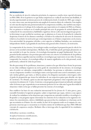 20
LaCompetenciaCientífica
1
© OCDE 2006 PISA 2006. Marco de la evaluación. Conocimientos y habilidades en Ciencias, Matemáticas y Lectura
INTRODUCCIÓN
Por su condición de área de evaluación prioritaria, la competencia científica tiene especial relevancia
en PISA 2006.Al ser la primera vez que dicha competencia se evalúa de una forma tan detallada, el
área ha experimentado un intenso proceso de reelaboración desde el estudio de 2003, que compor-
ta, entre otras cosas, una interpretación más amplia de la materia objeto de evaluación. Esto implica
no solo una descripción más pormenorizada de la competencia científica, sino también una impor-
tante innovación en el enfoque de la evaluación,que repercutirá en el conjunto de PISA en el futuro.
Por vez primera se incluyen en el estudio principal una serie de preguntas de actitud adjuntas a la
evaluación de los conocimientos y habilidades cognitivas.Llevar a cabo una investigación que permi-
ta determinar en qué medida las cuestiones que se plantean en el curso de la prueba de evaluación
despiertan el interés de los alumnos contribuye a fortalecer la evaluación de una serie de elementos
relativos a la actitud y la motivación que serán importantes en el futuro compromiso con la ciencia.
Con anterioridad, las preguntas referidas a estos aspectos se hallaban limitadas a un cuestionario
independiente donde se preguntaba de una forma más general sobre el interés y la motivación.
La comprensión de las ciencias y la tecnología resulta crucial para la preparación para la vida de los
jóvenes en la sociedad contemporánea. Mediante ella, el individuo puede participar plenamente en
una sociedad en la que las ciencias y la tecnología desempeñan un papel fundamental. Esta com-
prensión faculta asimismo a las personas para intervenir con criterio en la definición de las políticas
públicas relativas a aquellas materias científicas o tecnológicas que repercuten en sus vidas.En suma,
comprender las ciencias y la tecnología influye de manera significativa en la vida personal, social,
profesional y cultural de todas las personas.
Un alto porcentaje de los problemas, situaciones y asuntos a los que deben hacer frente las personas
en sus vidas cotidianas requieren un cierto grado de conocimiento de las ciencias y la tecnología
antes de poder ser valorados, comprendidos o abordados. Las personas se enfrentan a cuestiones
con un componente científico o tecnológico tanto a nivel personal como a nivel comunitario, nacio-
nal e incluso global y, por tanto, se debería animar a los dirigentes nacionales a interrogarse sobre
el grado de preparación que tienen los individuos de sus respectivos países para abordar este tipo
de cuestiones. No obstante, quizá sea aún más importante preguntarse cómo responden ante estas
cuestiones los alumnos de 15 años. Contestar a esta pregunta proporcionará un indicador anticipado
sobre la forma en que responderán en un momento posterior de sus vidas ante la gran diversidad de
situaciones vitales en las que se hallan presentes las ciencias y la tecnología.
Para establecer las bases de una evaluación internacional de los jóvenes de 15 años parece, pues,
razonable formularse la siguiente pregunta: «¿Qué es importante que sepan, valoren y sean capaces
de realizar los ciudadanos en las situaciones que comportan un contenido científico o tecnológico?».
Responder a esta pregunta supone determinar los cimientos de la evaluación en los siguientes tér-
minos: los conocimientos, valores y habilidades que poseen hoy los estudiantes se relacionan con lo
que necesitarán en el futuro. En este sentido, la clave de la respuesta reside en el conjunto de com-
petencias concretas que se encuentran en el núcleo mismo de la definición que hace PISA 2006 del
concepto de competencia científica. Mediante ellas se interroga sobre la capacidad de los estudiantes
a la hora de:
•identificar cuestiones científicas,
•explicar fenómenos científicamente,
•utilizar pruebas científicas.
888624Chapter01.indd 20888624Chapter01.indd 20 29/9/06 20:10:2929/9/06 20:10:29
 