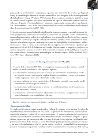 23
LaCompetenciaCientífica
1
© OCDE 2006 PISA 2006. Marco de la evaluación. Conocimientos y habilidades en Ciencias, Matemáticas y Lectura
para acceder a la información y evaluarla, su capacidad para interpretar las pruebas que hagan al
caso y su capacidad para identificar los aspectos científicos y tecnológicos de la cuestión planteada
(Koballa, Kemp y Evans, 1997; Law, 2002).Además de estos aspectos cognitivos, también se toma
en consideración la respuesta afectiva de los alumnos: los aspectos relacionados con la actitud con-
tribuyen a despertar el interés del alumno y a mantener su apoyo a las ciencias, a la vez que lo moti-
van a actuar (Shibeci, 1984).Todas estas consideraciones nos conducen a la definición del concepto
clave de competencia científica de PISA 2006.
El término competencia científica ha sido elegido por las siguientes razones: es aceptado como un tér-
mino que representa las metas de la educación en ciencias que son aplicables a todos los estudiantes;
connota la gran amplitud y el carácter aplicado que tiene como objetivo la educación en ciencias;
representa un continuo que engloba tanto el conocimiento científico como las habilidades cientí-
ficas asociadas a la investigación en ciencias; incorpora una multiplicidad de dimensiones e incluye
las relaciones entre la ciencia y la tecnología. En su conjunto, las competencias específicas que
constituyen el núcleo de la definición caracterizan los fundamentos de la competencia científica en su
sentido más amplio, así como el objetivo de la evaluación en ciencias de PISA 2006, que no es otro
que evaluar el nivel de competencia alcanzado por los alumnos. (Bybee, 1997a; Fensham, 2000;
Law, 2002; Mayer y Kumano, 2002).
Cuadro 1.2 • La competencia científica en PISA 2006
A efectos de la evaluación PISA 2006, el concepto de competencia científica2
aplicado a un indi-
viduo concreto hace referencia a los siguientes aspectos:
•el conocimiento científico y el uso que se hace de ese conocimiento para identificar cuestio-
nes, adquirir nuevos conocimientos, explicar fenómenos científicos y extraer conclusiones
basadas en pruebas sobre temas relacionados con las ciencias;
•la comprensión de los rasgos característicos de la ciencia, entendida como una forma del
conocimiento y la investigación humanos;
•la conciencia de las formas en que la ciencia y la tecnología moldean nuestro entorno ma-
terial, intelectual y cultural;
•la disposición a implicarse en asuntos relacionados con la ciencia y a comprometerse con las
ideas de la ciencia como un ciudadano reflexivo.
Las observaciones que siguen contribuirán a clarificar esta definición.
Competencia cientíﬁca
El empleo del término «competencia científica» en lugar del término «ciencia» pone de relieve la
importancia que concede la evaluación PISA 2006 a la aplicación del conocimiento científico al con-
texto de las situaciones vitales, a la vez que se contrapone a la mera reproducción del conocimiento
científico que caracteriza la enseñanza escolar. El uso funcional del conocimiento comporta la aplica-
ción de los procesos que caracterizan a las ciencias y al método de investigación científica (las com-
petencias específicas de las ciencias), y viene determinado por la apreciación, el interés, los valores
y los actos de los individuos en relación con los asuntos científicos. La capacidad de un alumno para
poner en práctica sus competencias científicas conlleva necesariamente el conocimiento de la ciencia,
888624Chapter01.indd 23888624Chapter01.indd 23 29/9/06 20:10:3029/9/06 20:10:30
 