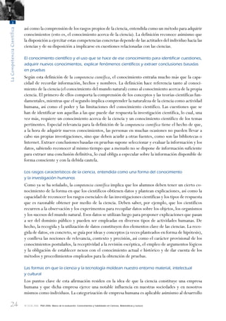 24
LaCompetenciaCientífica
1
© OCDE 2006 PISA 2006. Marco de la evaluación. Conocimientos y habilidades en Ciencias, Matemáticas y Lectura
así como la comprensión de los rasgos propios de la ciencia,entendida como un método para adquirir
conocimientos (esto es, el conocimiento acerca de la ciencia). La definición reconoce asimismo que
la disposición a ejercitar estas competencias concretas depende de las actitudes del individuo hacia las
ciencias y de su disposición a implicarse en cuestiones relacionadas con las ciencias.
El conocimiento cientíﬁco y el uso que se hace de ese conocimiento para identiﬁcar cuestiones,
adquirir nuevos conocimientos, explicar fenómenos cientíﬁcos y extraer conclusiones basadas
en pruebas
Según esta definición de la competencia científica, el conocimiento entraña mucho más que la capa-
cidad de recordar información, hechos y nombres. La definición hace referencia tanto al conoci-
miento de la ciencia (el conocimiento del mundo natural) como al conocimiento acerca de la propia
ciencia. El primero de ellos comporta la comprensión de los conceptos y las teorías científicas fun-
damentales, mientras que el segundo implica comprender la naturaleza de la ciencia como actividad
humana, así como el poder y las limitaciones del conocimiento científico. Las cuestiones que se
han de identificar son aquellas a las que puede dar respuesta la investigación científica, lo cual, una
vez más, requiere un conocimiento acerca de la ciencia y un conocimiento científico de los temas
pertinentes. Especial relevancia para la definición de la competencia científica tiene el hecho de que,
a la hora de adquirir nuevos conocimientos, las personas en muchas ocasiones no pueden llevar a
cabo sus propias investigaciones, sino que deben acudir a otras fuentes, como son las bibliotecas o
Internet. Extraer conclusiones basadas en pruebas supone seleccionar y evaluar la información y los
datos, sabiendo reconocer al mismo tiempo que a menudo no se dispone de información suficiente
para extraer una conclusión definitiva, lo cual obliga a especular sobre la información disponible de
forma consciente y con la debida cautela.
Los rasgos característicos de la ciencia, entendida como una forma del conocimiento
y la investigación humanos
Como ya se ha señalado, la competencia científica implica que los alumnos deben tener un cierto co-
nocimiento de la forma en que los científicos obtienen datos y plantean explicaciones, así como la
capacidad de reconocer los rasgos esenciales de las investigaciones científicas y los tipos de respuesta
que es razonable obtener por medio de la ciencia. Deben saber, por ejemplo, que los científicos
recurren a la observación y los experimentos para recopilar datos sobre los objetos, los organismos
y los sucesos del mundo natural. Esos datos se utilizan luego para proponer explicaciones que pasan
a ser del dominio público y pueden ser empleadas en diversos tipos de actividades humanas. De
hecho, la recogida y la utilización de datos constituyen dos elementos clave de las ciencias. La reco-
gida de datos, en concreto, se guía por ideas y conceptos (a veces planteados en forma de hipótesis),
y conlleva las nociones de relevancia, contexto y precisión, así como el carácter provisional de los
conocimientos postulados, la receptividad a la revisión escéptica, el empleo de argumentos lógicos
y la obligación de establecer nexos con el conocimiento actual e histórico y de dar cuenta de los
métodos y procedimientos empleados para la obtención de pruebas.
Las formas en que la ciencia y la tecnología moldean nuestro entorno material, intelectual
y cultural
Los puntos clave de esta afirmación residen en la idea de que la ciencia constituye una empresa
humana y que dicha empresa ejerce una notable influencia en nuestras sociedades y en nosotros
mismos como individuos. La categorización de empresa humana es aplicable asimismo al desarrollo
888624Chapter01.indd 24888624Chapter01.indd 24 29/9/06 20:10:3029/9/06 20:10:30
 
