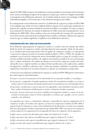 26
LaCompetenciaCientífica
1
© OCDE 2006 PISA 2006. Marco de la evaluación. Conocimientos y habilidades en Ciencias, Matemáticas y Lectura
natural.En PISA 2006 esta parte de la definición se mejora al añadir el conocimiento de las relaciones
entre ciencia y tecnología,un aspecto de la competencia científica que,si bien no se llegaba a desarrollar,
se presuponía en las definiciones anteriores. En el mundo actual, la ciencia y la tecnología se hallan
estrechamente ligadas y es frecuente que se den relaciones sinérgicas entre ambas.
En contraposición con las definiciones anteriores,la definición de competencia científica de PISA 2006
se ha ampliado para incluir de forma explícita distintos aspectos de la actitud que manifiestan los
alumnos ante aquellas cuestiones dotadas de relevancia científica y tecnológica. En suma, exceptua-
da la inclusión del elemento de actitud, la definición de 2006 concuerda conceptualmente con la
definición de 2000/2003. Otros cambios, como son el desarrollo del concepto del conocimiento
acerca de la ciencia o la noción de la tecnología de base científica,se limitan a enfatizar unos aspectos
concretos que ya estaban englobados o implícitos en las definiciones anteriores.
ORGANIZACIÓN DEL ÁREA DE EVALUACIÓN
En la definición aquí propuesta, la competencia científica se concibe como un continuo que abarca
desde los niveles de competencia científica más bajos hasta los más avanzados. Dicho de otra mane-
ra, se considera que las personas poseen diversos grados de competencia científica y no que posean
o carezcan de competencia científica en términos absolutos (Bybee, 1997a y 1997b). Por ejemplo, un
estudiante con un nivel de competencia menos desarrollado puede ser capaz de recordar conoci-
mientos científicos factuales sencillos y de emplear conocimientos científicos de uso corriente para
sacar y evaluar conclusiones. En cambio, un alumno con un nivel de competencia científica más avan-
zado podrá crear y emplear modelos con objeto de hacer predicciones y dar explicaciones, analizar
investigaciones científicas, relacionar entre sí datos que puedan constituirse en pruebas, evaluar
explicaciones alternativas de un mismo fenómeno y exponer sus conclusiones con precisión.
A efectos de esta evaluación,la definición de competencia científica de PISA 2006 puede caracterizarse
por cuatro aspectos interrelacionados:
•Contexto: reconocer las situaciones de la vida dotadas de un contenido científico y tecnológico.
•Conocimientos: comprender el mundo natural por medio del conocimiento científico, en el que se
incluye tanto el conocimiento del mundo natural como el conocimiento acerca de la propia ciencia.
•Capacidades: acreditar que se poseen una serie de capacidades, como identificar cuestiones cientí-
ficas, explicar fenómenos científicamente y extraer conclusiones basadas en pruebas.
•Actitudes: mostrar interés por la ciencia, respaldar la investigación científica y contar con la mo-
tivación necesaria para actuar de forma responsable en relación, por ejemplo, con los recursos
naturales y los ambientes.
Los apartados que vienen a continuación reafirman y desarrollan los aspectos organizativos de la
competencia científica.Al resaltar estos aspectos, el marco de competencia científica de PISA 2006 se
asegura de que la evaluación se centra en los rendimientos de la educación en ciencias en su conjunto.
Una serie de preguntas, basadas en la perspectiva que adopta PISA 2006 con respecto a la competencia
científica subyacen a la organización de este apartado del marco de evaluación. Son las siguientes:
•¿Qué contextos son los más adecuados para evaluar a los alumnos de 15 años?
•¿Qué capacidades cabe esperar razonablemente que tengan los alumnos de 15 años?
•¿Qué conocimientos cabe esperar razonablemente que tengan los alumnos de 15 años?
•¿Qué actitudes cabe esperar razonablemente que tengan los alumnos de 15 años?
888624Chapter01.indd 26888624Chapter01.indd 26 29/9/06 20:10:3029/9/06 20:10:30
 