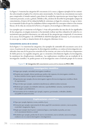 34
LaCompetenciaCientífica
1
© OCDE 2006 PISA 2006. Marco de la evaluación. Conocimientos y habilidades en Ciencias, Matemáticas y Lectura
La Figura 1.4 muestra las categorías del conocimiento de la ciencia y algunos ejemplos de los conteni-
dos seleccionados al aplicar los criterios antes mencionados. Se trata de un conocimiento necesario
para comprender el mundo natural y para dotar de sentido las experiencias que tienen lugar en los
contextos personales,sociales y globales. Debido a ello, a la hora de describir los principales campos de
conocimiento, el marco de la evaluación habla de «sistemas» en lugar de «ciencias». Lo que se inten-
ta es transmitir la idea de que los ciudadanos deben comprender los conceptos relativos a las ciencias
físicas y de la vida, las ciencias de laTierra y el espacio y la tecnología en diferentes contextos.
Los ejemplos que se enumeran en la Figura 1.4 tan solo pretenden dar una idea de los significados
de las categorías; en ningún momento se ha intentado realizar una lista exhaustiva de todos los co-
nocimientos que pueden relacionarse con cada una de las categorías que comprende el conocimiento
de la ciencia. En la Pregunta 1 de CAPTURAR AL ASESINO (Ejemplo de Ciencias 1), el conocimiento de
la ciencia que se evalúa se situaría dentro de la categoría «Sistemas vivos».
Conocimiento acerca de la ciencia
En la Figura 1.5 se muestran las categorías y los ejemplos de contenido del conocimiento acerca de la
ciencia.La primera de estas categorías,la «Investigación científica»,se centra en la investigación con-
siderada como uno de los procesos esenciales de las ciencias, así como en los diversos componentes
de dicho proceso. La segunda categoría, que se encuentra estrechamente ligada a la investigación,
la constituyen las «Explicaciones científicas». Las explicaciones científicas son un resultado de la
investigación científica. Se podría pensar en la investigación como el método propio de la ciencia
Figura 1.5 • Categorías del conocimiento acerca de la ciencia en PISA 2006
Investigación cientíﬁca
•Origen (por ejemplo, curiosidad, interrogantes científicos)
•Propósito (por ejemplo, obtener pruebas que ayuden a dar respuesta a los interrogantes científicos,
las ideas/modelos/teorías vigentes orientan la investigación)
•Experimentos (por ejemplo, diversos interrogantes sugieren diversas investigaciones científicas, diseño
de experimentos)
•Tipos de datos (por ejemplo, cuantitativos [mediciones], cualitativos [observaciones])
•Medición (por ejemplo, incertidumbre inherente, reproducibilidad, variación, exactitud/precisión
de los equipos y procedimientos)
•Características de los resultados (por ejemplo, empíricos, provisionales, verificables, falsables,
susceptibles de autocorrección)
Explicaciones cientíﬁcas
•Tipos (por ejemplo, hipótesis, teorías, modelos, leyes)
•Formación (por ejemplo, representación de datos; papel del conocimiento existente y nuevas pruebas,
creatividad e imaginación, lógica)
•Reglas (por ejemplo, han de poseer consistencia lógica y estar basadas en pruebas, así como
en el conocimiento histórico y actual)
•Resultados (por ejemplo, producción de nuevos conocimientos, nuevos métodos, nuevas tecnologías;
conducen a su vez a nuevos interrogantes e investigaciones)
888624Chapter01.indd 34888624Chapter01.indd 34 29/9/06 20:10:3329/9/06 20:10:33
 