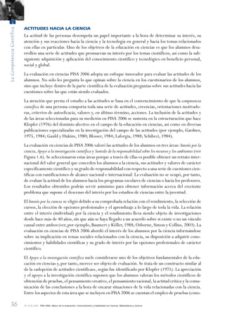 36
LaCompetenciaCientífica
1
© OCDE 2006 PISA 2006. Marco de la evaluación. Conocimientos y habilidades en Ciencias, Matemáticas y Lectura
ACTITUDES HACIA LA CIENCIA
La actitud de las personas desempeña un papel importante a la hora de determinar su interés, su
atención y sus reacciones hacia la ciencia y la tecnología en general y hacia los temas relacionados
con ellas en particular. Uno de los objetivos de la educación en ciencias es que los alumnos desa-
rrollen una serie de actitudes que promuevan su interés por los temas científicos, así como la sub-
siguiente adquisición y aplicación del conocimiento científico y tecnológico en beneficio personal,
social y global.
La evaluación en ciencias PISA 2006 adopta un enfoque innovador para evaluar las actitudes de los
alumnos. No solo les pregunta lo que opinan sobre la ciencia en los cuestionarios de los alumnos,
sino que incluye dentro de la parte científica de la evaluación preguntas sobre sus actitudes hacia las
cuestiones sobre las que están siendo evaluados.
La atención que presta el estudio a las actitudes se basa en el convencimiento de que la competencia
científica de una persona comporta toda una serie de actitudes, creencias, orientaciones motivado-
ras, criterios de autoeficacia, valores y, en último término, acciones. La inclusión de la actitudes y
de las áreas seleccionadas para su medición en PISA 2006 se sustenta en la estructuración que hace
Klopfer (1976) del dominio afectivo en el campo de la educación en ciencias, así como en diversas
publicaciones especializadas en la investigación del campo de las actitudes (por ejemplo, Gardner,
1975, 1984; Gauld y Hukins, 1980; Blosser, 1984; Laforgia, 1988; Schibeci, 1984).
La evaluación en ciencias de PISA 2006 valoró las actitudes de los alumnos en tres áreas: Interés por la
ciencia,Apoyo a la investigación científica y Sentido de la responsabilidad sobre los recursos y los ambientes (ver
Figura 1.6). Se seleccionaron estas áreas porque a través de ellas es posible obtener un retrato inter-
nacional del valor general que conceden los alumnos a la ciencia, sus actitudes y valores de carácter
específicamente científico y su grado de responsabilidad con respecto a una serie de cuestiones cien-
tíficas con ramificaciones de alcance nacional e internacional. La evaluación no se ocupó, por tanto,
de evaluar la actitud de los alumnos hacia los programas escolares de ciencias o hacia los profesores.
Los resultados obtenidos podrán servir asimismo para obtener información acerca del creciente
problema que supone el descenso del interés por los estudios de ciencias entre la juventud.
El Interés por la ciencia se eligió debido a su comprobada relación con el rendimiento, la selección de
cursos, la elección de opciones profesionales y el aprendizaje a lo largo de toda la vida. La relación
entre el interés (individual) por la ciencia y el rendimiento lleva siendo objeto de investigaciones
desde hace más de 40 años, sin que aún se haya llegado a un acuerdo sobre si existe o no un vínculo
causal entre ambos (ver,por ejemplo,Baumert y Köller,1988;Osborne,Simon y Collins,2003).La
evaluación en ciencias de PISA 2006 abordó el interés de los alumnos por la ciencia informándose
sobre su implicación en temas sociales relacionados con la ciencia, su disposición a adquirir cono-
cimientos y habilidades científicas y su grado de interés por las opciones profesionales de carácter
científico.
El Apoyo a la investigación científica suele considerarse uno de los objetivos fundamentales de la edu-
cación en ciencias y, por tanto, merece ser objeto de evaluación. Se trata de un constructo similar al
de la «adopción de actitudes científicas», según fue identificado por Klopfer (1971). La apreciación
y el apoyo a la investigación científica suponen que los alumnos valoran los métodos científicos de
obtención de pruebas,el pensamiento creativo,el pensamiento racional,la actitud crítica y la comu-
nicación de las conclusiones a la hora de encarar situaciones de la vida relacionadas con la ciencia.
Entre los aspectos de esta área que se incluyen en PISA 2006 se cuentan el empleo de pruebas (cono-
888624Chapter01.indd 36888624Chapter01.indd 36 29/9/06 20:10:3329/9/06 20:10:33
 