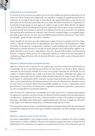 54
LaCompetenciaLectora
2
© OCDE 2006 PISA 2006. Marco de la evaluación. Conocimientos y habilidades en Ciencias, Matemáticas y Lectura
Elaboración de una interpretación
La elaboración de una interpretación requiere que los lectores amplíen sus primeras impresiones de un
texto con el fin de alcanzar una comprensión más específica o completa de aquello que han leído. La
realización de este tipo de tareas exige el desarrollo de una comprensión lógica, ya que los lectores
deben procesar la estructura informativa del texto. Para ello, deben demostrar su comprensión de
la cohesión textual, aunque no sean capaces de explicar en qué consiste dicha cohesión. En algunos
casos, la elaboración de una interpretación puede requerir que el lector procese una secuencia com-
puesta de tan solo dos oraciones recurriendo a la cohesión local. Este proceso puede verse facilitado
por la presencia de marcadores de cohesión, como el uso de «en primer lugar» y «en segundo lugar»
para indicar una secuencia. En otros casos más difíciles (los que ilustran relaciones de causa/efecto,
por ejemplo), puede no haber marcadores explícitos.
Como ejemplos de ejercicios que cabe emplear para evaluar este proceso, pueden citarse la compa-
ración y contraste de información, la capacidad para hacer inferencias, y la identificación y listado
de pruebas. En las tareas de «comparación y contraste» se pide al alumno que reúna dos o más datos
informativos extraídos del texto. En ese tipo de tareas, para procesar la información explícita o im-
plícita obtenida a través de una o varias fuentes, el lector a menudo deberá inferir una determinada
relación o categoría. Dicho proceso de comprensión también se evalúa en las tareas que piden al
estudiante que haga inferencias sobre la intención del autor y que señale en qué se basa para inferir
dicha intención.
Reﬂexión y valoración sobre el contenido del texto
Reflexión y valoración sobre el contenido del texto requiere que los lectores relacionen la información en
él contenida con unos conocimientos procedentes de otras fuentes. Los lectores deben asimismo
contrastar las aseveraciones incluidas en el texto con su propio conocimiento del mundo. En este
sentido, es bastante habitual que se pida a los lectores que articulen y defiendan unos puntos de
vista propios. Para poder hacerlo, primero deben formarse una idea de lo que el texto dice y pre-
tende sugerir.A continuación, deben contrastar esa representación mental con lo que ellos mismos
saben y creen, partiendo bien de informaciones previas o bien de informaciones obtenidas a través
de otros textos. Los lectores deben tomar las pruebas incluidas en el texto y contrastarlas con las
procedentes de otras fuentes de información, empleando conocimientos generales y particulares,
así como su capacidad de razonamiento abstracto.
Entre las tareas de evaluación que corresponden a este tipo de procesos se cuentan la presentación
de argumentos o pruebas exteriores al texto, la valoración de determinados elementos informativos
o probatorios, o la aplicación de normas o criterios morales o estéticos.Al estudiante se le pide que
proponga o identifique datos informativos suplementarios que refuercen el argumento del autor,
o que juzgue si son suficientes las pruebas o la información que aporta el texto.
El conocimiento exterior al que se vincula la información textual puede proceder del conocimiento
personal del estudiante,de otros textos que se facilitan en la prueba,o de ideas incluidas en la propia
pregunta.
Reﬂexión y valoración sobre la forma del texto
Las tareas comprendidas en esta categoría invitan a que el lector se distancie del texto, lo juzgue
objetivamente y evalúe su calidad y relevancia. Desempeñan un papel destacado en dichas tareas la
familiaridad con las estructuras, los registros y los géneros de los textos. Estos elementos, que son
888624Chapter02.indd 54888624Chapter02.indd 54 29/9/06 20:11:0029/9/06 20:11:00
 