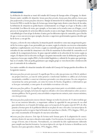 57
LaCompetenciaLectora
2
© OCDE 2006 PISA 2006. Marco de la evaluación. Conocimientos y habilidades en Ciencias, Matemáticas y Lectura
SITUACIONES
La definición de situación se tomó del estudio del Consejo de Europa sobre el lenguaje. Se identi-
ficaron cuatro variables de situación: lectura para fines privados, lectura para fines públicos, lectura para
fines profesionales y lectura para fines educativos.Aunque la intención de la evaluación de la competencia
lectora de PISA es medir los tipos de lectura que tienen lugar tanto dentro como fuera de las aulas,
la definición de situación no podía basarse exclusivamente en el lugar en el que se llevaba a cabo
la actividad. Los libros de texto, por ejemplo, se leen tanto en la escuela como en el hogar, y ni el
proceso ni el propósito de su lectura difieren mucho en uno u otro lugar.Además,la lectura también
está influida por el uso al que la destine el autor, por los diferentes tipos de contenido y por el hecho
de que a veces son terceros (por ejemplo, docentes o superiores profesionales) quienes deciden qué
ha de leerse y con qué fin.
Así pues, a efectos de esta evaluación, la situación puede entenderse como una categorización gene-
ral de los textos según el uso pretendido por su autor, según la relación con terceros relacionados
implícita o explícitamente con el texto y según su contenido general. Los textos de muestra fueron
extraídos de una variedad de situaciones con el fin de maximizar la diversidad de contenidos en el
estudio de la competencia lectora. Se puso especial cuidado en la selección de los textos según su
origen. El objetivo de la selección era llegar a un punto intermedio entre la definición general de la
competencia lectora que emplea PISA y la diversidad lingüística y cultural de los países que participa-
ban en el estudio. Solo así podía garantizarse que ningún grupo se viera favorecido o desfavorecido
por el contenido de la evaluación.
Las cuatro variables de situación tomadas del estudio del Consejo de Europa pueden describirse de
la siguiente manera:
•Lectura para fines privados (personal). Es aquella que lleva a cabo una persona con el fin de satisfacer
sus propios intereses, ya sean de orden práctico o intelectual.También se califica así a la lectura
encaminada a entablar o conservar relaciones personales con otras personas. En esta categoría se
encuentran las cartas personales, así como los textos de ficción, biográficos o informativos que
se leen por curiosidad, o como parte de actividades recreativas o de ocio.
•Lectura para fines públicos. Es aquella que se practica para tomar parte en actividades sociales o co-
munitarias; por ejemplo, la lectura de impresos oficiales o de textos informativos sobre aconteci-
mientos públicos.Por lo general,estas actividades comportan un contacto,más o menos anónimo,
con otras personas.
•Lectura para fines profesionales (entorno laboral).Aunque no todos los jóvenes de 15 años tendrán que
leer en sus entornos laborales, es importante calibrar la capacidad de una persona de esa edad
para introducirse en el mundo del trabajo, pues en la mayoría de los países más del 50% de ellos
pasarán a formar parte de la población laboral en un plazo de uno o dos años. Las tareas típicas de
esta categoría suelen recogerse bajo la fórmula «leer para hacer» (Sticht, 1975; Stiggins, 1982), ya
que están encaminadas al desempeño de una tarea inmediata.
•Lectura para fines educativos. Este tipo de lectura suele formar parte de la adquisición de conoci-
mientos dentro de una tarea educativa más amplia. Con frecuencia, los materiales escritos no los
escoge el lector, sino el docente. Normalmente, su contenido ha sido explícitamente elaborado
para cumplir una función formativa. Las tareas típicas de este tipo de lecturas se identifican con la
función «leer para aprender» (Sticht, 1975; Stiggins, 1982).
888624Chapter02.indd 57888624Chapter02.indd 57 29/9/06 20:11:0129/9/06 20:11:01
 