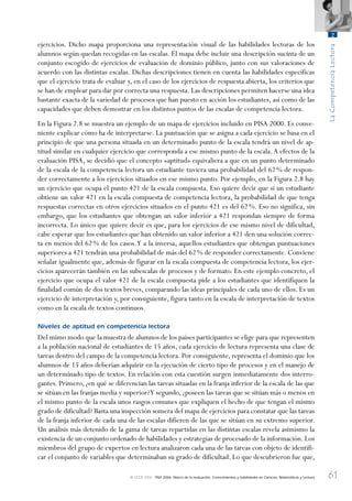 61
LaCompetenciaLectora
2
© OCDE 2006 PISA 2006. Marco de la evaluación. Conocimientos y habilidades en Ciencias, Matemáticas y Lectura
ejercicios. Dicho mapa proporciona una representación visual de las habilidades lectoras de los
alumnos según quedan recogidas en las escalas. El mapa debe incluir una descripción sucinta de un
conjunto escogido de ejercicios de evaluación de dominio público, junto con sus valoraciones de
acuerdo con las distintas escalas. Dichas descripciones tienen en cuenta las habilidades específicas
que el ejercicio trata de evaluar y, en el caso de los ejercicios de respuesta abierta, los criterios que
se han de emplear para dar por correcta una respuesta. Las descripciones permiten hacerse una idea
bastante exacta de la variedad de procesos que han puesto en acción los estudiantes, así como de las
capacidades que deben demostrar en los distintos puntos de las escalas de competencia lectora.
En la Figura 2.8 se muestra un ejemplo de un mapa de ejercicios incluido en PISA 2000. Es conve-
niente explicar cómo ha de interpretarse. La puntuación que se asigna a cada ejercicio se basa en el
principio de que una persona situada en un determinado punto de la escala tendrá un nivel de ap-
titud similar en cualquier ejercicio que corresponda a ese mismo punto de la escala.A efectos de la
evaluación PISA, se decidió que el concepto «aptitud» equivaliera a que en un punto determinado
de la escala de la competencia lectora un estudiante tuviera una probabilidad del 62% de respon-
der correctamente a los ejercicios situados en ese mismo punto. Por ejemplo, en la Figura 2.8 hay
un ejercicio que ocupa el punto 421 de la escala compuesta. Eso quiere decir que si un estudiante
obtiene un valor 421 en la escala compuesta de competencia lectora, la probabilidad de que tenga
respuestas correctas en otros ejercicios situados en el punto 421 es del 62%. Eso no significa, sin
embargo, que los estudiantes que obtengan un valor inferior a 421 respondan siempre de forma
incorrecta. Lo único que quiere decir es que, para los ejercicios de ese mismo nivel de dificultad,
cabe esperar que los estudiantes que han obtenido un valor inferior a 421 den una solución correc-
ta en menos del 62% de los casos.Y a la inversa, aquellos estudiantes que obtengan puntuaciones
superiores a 421 tendrán una probabilidad de más del 62% de responder correctamente. Conviene
señalar igualmente que, además de figurar en la escala compuesta de competencia lectora, los ejer-
cicios aparecerán también en las subescalas de procesos y de formato. En este ejemplo concreto, el
ejercicio que ocupa el valor 421 de la escala compuesta pide a los estudiantes que identifiquen la
finalidad común de dos textos breves, comparando las ideas principales de cada uno de ellos. Es un
ejercicio de interpretación y, por consiguiente, figura tanto en la escala de interpretación de textos
como en la escala de textos continuos.
Niveles de aptitud en competencia lectora
Del mimo modo que la muestra de alumnos de los países participantes se elige para que representen
a la población nacional de estudiantes de 15 años, cada ejercicio de lectura representa una clase de
tareas dentro del campo de la competencia lectora. Por consiguiente, representa el dominio que los
alumnos de 15 años deberían adquirir en la ejecución de cierto tipo de procesos y en el manejo de
un determinado tipo de textos. En relación con esta cuestión surgen inmediatamente dos interro-
gantes. Primero, ¿en qué se diferencian las tareas situadas en la franja inferior de la escala de las que
se sitúan en las franjas media y superior?Y segundo, ¿poseen las tareas que se sitúan más o menos en
el mismo punto de la escala unos rasgos comunes que expliquen el hecho de que tengan el mismo
grado de dificultad? Basta una inspección somera del mapa de ejercicios para constatar que las tareas
de la franja inferior de cada una de las escalas difieren de las que se sitúan en su extremo superior.
Un análisis más detenido de la gama de tareas repartidas en las distintas escalas revela asimismo la
existencia de un conjunto ordenado de habilidades y estrategias de procesado de la información.Los
miembros del grupo de expertos en lectura analizaron cada una de las tareas con objeto de identifi-
car el conjunto de variables que determinaban su grado de dificultad. Lo que descubrieron fue que,
888624Chapter02.indd 61888624Chapter02.indd 61 29/9/06 20:11:0229/9/06 20:11:02
 