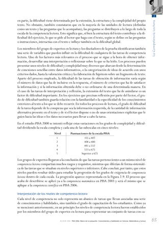 63
LaCompetenciaLectora
2
© OCDE 2006 PISA 2006. Marco de la evaluación. Conocimientos y habilidades en Ciencias, Matemáticas y Lectura
en parte, la dificultad viene determinada por la extensión, la estructura y la complejidad del propio
texto. No obstante, también constataron que en la mayoría de las unidades de lectura (definidas
como un texto y las preguntas que lo acompañan), las preguntas se distribuyen a lo largo de toda la
escala de la competencia lectora. Esto significa que, si bien la estructura del texto contribuye a la di-
ficultad del ejercicio, lo que se pide al lector que haga con el texto, según se define en las preguntas
o instrucciones, interactúa con el texto e influye también en la dificultad global.
Los miembros del grupo de expertos en lectura y los diseñadores de la prueba identificaron también
una serie de variables que pueden influir en la dificultad de cualquiera de las tareas de competencia
lectora. Uno de los factores más relevantes es el proceso que se sigue a la hora de obtener infor-
mación, desarrollar una interpretación o reflexionar sobre lo que se ha leído. Los procesos pueden
presentar unos niveles de dificultad y complejidad muy diversos que abarcan desde la determinación
de conexiones sencillas entre datos informativos, o la categorización de ideas de acuerdo con unos
criterios dados, hasta la valoración crítica y la elaboración de hipótesis sobre un fragmento de texto.
Aparte del proceso empleado, la dificultad de las tareas de obtención de información varía según
el número de datos que ha de incluirse en la respuesta, el número de criterios que ha de satisfacer
la información y si la información obtenida debe o no ordenarse de una determinada manera. En
el caso de las tareas de interpretación y reflexión, la extensión del texto que ha de asimilarse es un
factor de dificultad importante. En los ejercicios que precisan reflexión por parte del lector, el gra-
do de dificultad también guarda relación con la familiaridad o la especificidad de los conocimientos
exteriores al texto a los que se debe recurrir. En todos los procesos de lectura, el grado de dificultad
de la tarea depende de lo conspicua que sea la información requerida, de la cantidad de información
alternativa presente en el texto y de si el lector dispone o no de unas orientaciones explícitas que le
guíen hacia las ideas o los datos necesarios para llevar a cabo la tarea.
En el estudio PISA 2000 se intentó reflejar estas variaciones en los grados de complejidad y dificul-
tad dividiendo la escala completa y cada una de las subescalas en cinco niveles:
Nivel Puntuaciones de la escala PISA
1
2
3
4
5
335 a 407
408 a 480
481 a 552
553 a 625
Superior a 625
Los grupos de expertos llegaron a la conclusión de que las tareas pertenecientes a un mismo nivel de
competencia lectora compartían muchos rasgos y requisitos, mientras que diferían de forma sistemáti-
ca de las tareas que se situaban en niveles superiores o inferiores. Cabe concluir, por tanto, que estos
niveles pueden resultar útiles para estudiar la progresión de los grados de exigencia de competencia
lectora dentro de cada escala. La progresión aparece representada en la Figura 2.9. El proceso que
acaba de describirse se aplicó ya a la competencia matemática en PISA 2003 y será el mismo que se
aplique a la competencia científica en PISA 2006.
Interpretación de los niveles de competencia lectora
Cada nivel de competencia no solo representa un abanico de tareas que llevan asociadas una serie
de conocimientos y habilidades, sino también el grado de capacitación de los estudiantes. Como ya
se mencionó anteriormente, en un principio los niveles de competencia lectora fueron establecidos
por los miembros del grupo de expertos en lectura para representar un conjunto de tareas con ca-
888624Chapter02.indd 63888624Chapter02.indd 63 29/9/06 20:11:0329/9/06 20:11:03
 