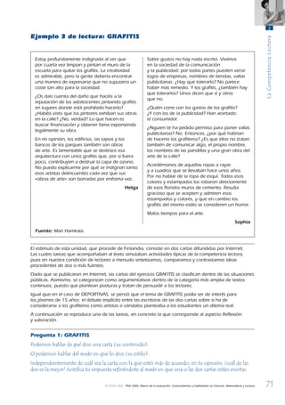 71
LaCompetenciaLectora
2
© OCDE 2006 PISA 2006. Marco de la evaluación. Conocimientos y habilidades en Ciencias, Matemáticas y Lectura
Ejemplo 3 de lectura: GRAFITIS
Estoy profundamente indignada al ver que
por cuarta vez limpian y pintan el muro de la
escuela para quitar los graﬁtis. La creatividad
es admirable, pero la gente debería encontrar
una manera de expresarse que no supusiera un
coste tan alto para la sociedad.
¿Os dais cuenta del daño que hacéis a la
reputación de los adolescentes pintando graﬁtis
en lugares donde está prohibido hacerlo?
¿Habéis visto que los pintores exhiban sus obras
en la calle? ¿No, verdad? Lo que hacen es
buscar ﬁnanciación y obtener fama exponiendo
legalmente su obra.
En mi opinión, los ediﬁcios, las tapias y los
bancos de los parques también son obras
de arte. Es lamentable que se destroce esa
arquitectura con unos graﬁtis que, por si fuera
poco, contribuyen a destruir la capa de ozono.
No puedo explicarme por qué se indignan tanto
esos artistas delincuentes cada vez que sus
«obras de arte» son borradas por enésima vez.
Helga
Sobre gustos no hay nada escrito. Vivimos
en la sociedad de la comunicación
y la publicidad: por todas partes pueden verse
logos de empresas, nombres de tiendas, vallas
publicitarias. ¿Hay que tolerarlo? No parece
haber más remedio. Y los graﬁtis, ¿también hay
que tolerarlos? Unos dicen que sí y otros
que no.
¿Quién corre con los gastos de los graﬁtis?
¿Y con los de la publicidad? Han acertado:
el consumidor.
¿Alguien te ha pedido permiso para poner vallas
publicitarias? No. Entonces, ¿por qué habrían
de hacerlo los graﬁteros? ¿Es que ellos no tratan
también de comunicar algo, el propio nombre,
los nombres de las pandillas y una gran obra del
arte de la calle?
Acordémonos de aquellas ropas a rayas
y a cuadros que se llevaban hace unos años.
Por no hablar de la ropa de esquí. Todos esos
colores y estampados los robaron directamente
de esos ﬂoridos muros de cemento. Resulta
gracioso que se acepten y admiren esos
estampados y colores, y que en cambio los
graﬁtis del mismo estilo se consideren un horror.
Malos tiempos para el arte.
Sophia
Fuente: Mari Hamkala.
El estímulo de esta unidad, que procede de Finlandia, consiste en dos cartas difundidas por Internet.
Las cuatro tareas que acompañaban al texto simulaban actividades típicas de la competencia lectora,
pues en nuestra condición de lectores a menudo sintetizamos, comparamos y contrastamos ideas
procedentes de dos o más fuentes.
Dado que se publicaron en Internet, las cartas del ejercicio GRAFITIS se clasiﬁcan dentro de las situaciones
públicas. Asimismo, se categorizan como argumentativas dentro de la categoría más amplia de textos
continuos, puesto que plantean posturas y tratan de persuadir a los lectores.
Igual que en el caso de DEPORTIVAS, se pensó que el tema de GRAFITIS podía ser de interés para
los jóvenes de 15 años: el debate implícito entre las escritoras de las dos cartas sobre si ha de
considerarse a los graﬁteros como artistas o vándalos planteaba a los estudiantes un dilema real.
A continuación se reproduce una de las tareas, en concreto la que corresponde al aspecto Reﬂexión
y valoración.
Pregunta 1: GRAFITIS
Podemos hablar de qué dice una carta (su contenido).
O podemos hablar del modo en que lo dice (su estilo).
Independientemente de cuál sea la carta con la que estés más de acuerdo, en tu opinión, ¿cuál de las
dos es la mejor? Justiﬁca tu respuesta reﬁriéndote al modo en que una o las dos cartas están escritas.
888624Chapter02.indd 71888624Chapter02.indd 71 29/9/06 20:11:0529/9/06 20:11:05
 