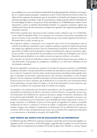 75
LaCompetenciaMatemática
3
© OCDE 2006 PISA 2006. Marco de la evaluación. Conocimientos y habilidades en Ciencias, Matemáticas y Lectura
un vocabulario rico y un conocimiento sustancial de las reglas gramaticales,la fonética,la ortogra-
fía, etc. Cuando una persona quiere comunicarse recurre a estos elementos de forma creativa con
objeto de dar respuesta a las situaciones que se encuentran en el mundo real.Aunque la competencia
matemática presupone sin duda ese tipo de conocimientos,tampoco puede reducirse al dominio de
la terminología, los datos y los procesos de las matemáticas ni a la habilidad para realizar ciertas
operaciones y poner en práctica determinados métodos. La competencia matemática supone una
combinación creativa de estos elementos con objeto de responder a las exigencias que plantean las
situaciones externas.
•El término «mundo» hace referencia al marco natural, social y cultural en que vive el individuo.
Como señaló Freudenthal (1983): «Los conceptos, las estructuras y las nociones matemáticas de
que nos servimos se han concebido como herramientas que nos permitan organizar los fenómenos
del mundo físico, social y mental» (p. ix).
•La expresión «utilizar y relacionarse con» comprende tanto el uso de las matemáticas como la
solución de problemas matemáticos, pero comporta asimismo un grado de implicación personal
más amplio que englobaría nociones como la comunicación, la sintonía, la valoración e incluso la
apreciación y el disfrute de las matemáticas.Así pues,la definición de competencia matemática englo-
ba, por un lado, el uso funcional de las matemáticas en su sentido más restringido y, por otro, la
disposición para profundizar en su estudio, así como sus aspectos estéticos y recreativos.
•La expresión «la vida de los individuos» incluye la vida privada de las personas, pero también su
vida profesional, social (grupos de compañeros y familiares) y su vida como ciudadanos de una
determinada comunidad.
Una de las capacidades esenciales que comporta el concepto de competencia matemática es la habilidad
de plantear,formular e interpretar problemas mediante las matemáticas en una variedad de situacio-
nes o contextos.La gama de contextos abarca desde los puramente matemáticos hasta aquellos otros
que, en principio, no presentan o aparentan poseer una estructura matemática: es tarea de quien
plantea o trata de solucionar el problema introducir de forma satisfactoria la estructura matemática.
Conviene poner de relieve, asimismo, que la definición no se circunscribe a un conocimiento básico
de las matemáticas, sino que incluye el empleo y el uso de las matemáticas en unas situaciones que
van desde lo cotidiano a lo excepcional, desde lo sencillo a lo complejo.
Las actitudes y los sentimientos que suscitan las matemáticas, como la seguridad en uno mismo, la
curiosidad, los sentimientos de interés y relevancia o el deseo de hacer o comprender ciertas cosas,
no forman parte de la definición de competencia matemática, aunque ciertamente contribuyen a ella
de una forma nada desdeñable. En teoría se puede ser competente en matemáticas sin poseer esas
actitudes y sentimientos, pero en la práctica es poco probable que dicha competencia se ejerza o se
ponga en práctica si el individuo no posee un cierto grado de seguridad en sí mismo, curiosidad,
sentimientos de interés y relevancia o el deseo de realizar y comprender temas de contenido ma-
temático.Aunque estas actitudes y sentimientos no formen parte de la evaluación de la competencia
matemática, PISA reconoce la importancia que tienen como correlato de la competencia matemática
y, en consecuencia, se abordarán en una parte del estudio PISA.
BASE TEÓRICA DEL MARCO PISA DE EVALUACIÓN DE LAS MATEMÁTICAS
La definición que hace PISA de la competencia matemática concuerda con las teorías más amplias e in-
tegradoras sobre la estructura y el uso del lenguaje, según han sido recogidas en los más recientes
estudios sobre la competencia sociocultural. En la obra de James Gee, Preamble to a Literacy Program
888624Chapter03.indd 75888624Chapter03.indd 75 29/9/06 20:11:2929/9/06 20:11:29
 