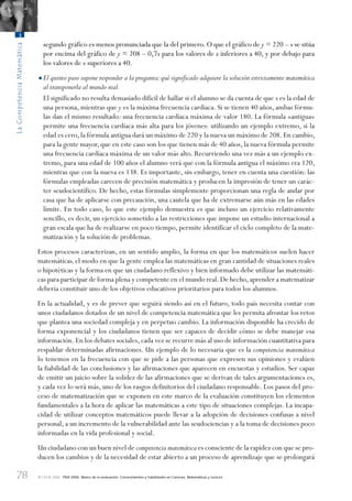78
LaCompetenciaMatemática
3
© OCDE 2006 PISA 2006. Marco de la evaluación. Conocimientos y habilidades en Ciencias, Matemáticas y Lectura
segundo gráfico es menos pronunciada que la del primero. O que el gráfico de y = 220 – x se sitúa
por encima del gráfico de y = 208 – 0,7x para los valores de x inferiores a 40, y por debajo para
los valores de x superiores a 40.
•El quinto paso supone responder a la pregunta:qué significado adquiere la solución estrictamente matemática
al transponerla al mundo real.
El significado no resulta demasiado difícil de hallar si el alumno se da cuenta de que x es la edad de
una persona, mientras que y es la máxima frecuencia cardíaca. Si se tienen 40 años, ambas fórmu-
las dan el mismo resultado: una frecuencia cardíaca máxima de valor 180. La fórmula «antigua»
permite una frecuencia cardíaca más alta para los jóvenes: utilizando un ejemplo extremo, si la
edad es cero,la fórmula antigua dará un máximo de 220 y la nueva un máximo de 208.En cambio,
para la gente mayor, que en este caso son los que tienen más de 40 años, la nueva fórmula permite
una frecuencia cardíaca máxima de un valor más alto. Recurriendo una vez más a un ejemplo ex-
tremo, para una edad de 100 años el alumno verá que con la fórmula antigua el máximo era 120,
mientras que con la nueva es 138. Es importante, sin embargo, tener en cuenta una cuestión: las
fórmulas empleadas carecen de precisión matemática y producen la impresión de tener un carác-
ter seudocientífico. De hecho, estas fórmulas simplemente proporcionan una regla de andar por
casa que ha de aplicarse con precaución, una cautela que ha de extremarse aún más en las edades
límite. En todo caso, lo que este ejemplo demuestra es que incluso un ejercicio relativamente
sencillo, es decir, un ejercicio sometido a las restricciones que impone un estudio internacional a
gran escala que ha de realizarse en poco tiempo, permite identificar el ciclo completo de la mate-
matización y la solución de problemas.
Estos procesos caracterizan, en un sentido amplio, la forma en que los matemáticos suelen hacer
matemáticas,el modo en que la gente emplea las matemáticas en gran cantidad de situaciones reales
o hipotéticas y la forma en que un ciudadano reflexivo y bien informado debe utilizar las matemáti-
cas para participar de forma plena y competente en el mundo real.De hecho,aprender a matematizar
debería constituir uno de los objetivos educativos prioritarios para todos los alumnos.
En la actualidad, y es de prever que seguirá siendo así en el futuro, todo país necesita contar con
unos ciudadanos dotados de un nivel de competencia matemática que les permita afrontar los retos
que plantea una sociedad compleja y en perpetuo cambio. La información disponible ha crecido de
forma exponencial y los ciudadanos tienen que ser capaces de decidir cómo se debe manejar esa
información. En los debates sociales, cada vez se recurre más al uso de información cuantitativa para
respaldar determinadas afirmaciones. Un ejemplo de lo necesaria que es la competencia matemática
lo tenemos en la frecuencia con que se pide a las personas que expresen sus opiniones y evalúen
la fiabilidad de las conclusiones y las afirmaciones que aparecen en encuestas y estudios. Ser capaz
de emitir un juicio sobre la solidez de las afirmaciones que se derivan de tales argumentaciones es,
y cada vez lo será más, uno de los rasgos definitorios del ciudadano responsable. Los pasos del pro-
ceso de matematización que se exponen en este marco de la evaluación constituyen los elementos
fundamentales a la hora de aplicar las matemáticas a este tipo de situaciones complejas. La incapa-
cidad de utilizar conceptos matemáticos puede llevar a la adopción de decisiones confusas a nivel
personal, a un incremento de la vulnerabilidad ante las seudociencias y a la toma de decisiones poco
informadas en la vida profesional y social.
Un ciudadano con un buen nivel de competencia matemática es consciente de la rapidez con que se pro-
ducen los cambios y de la necesidad de estar abierto a un proceso de aprendizaje que se prolongará
888624Chapter03.indd 78888624Chapter03.indd 78 29/9/06 20:11:2929/9/06 20:11:29
 