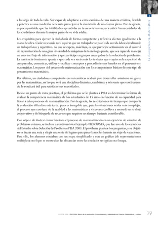 79
LaCompetenciaMatemática
3
© OCDE 2006 PISA 2006. Marco de la evaluación. Conocimientos y habilidades en Ciencias, Matemáticas y Lectura
a lo largo de toda la vida. Ser capaz de adaptarse a estos cambios de una manera creativa, flexible
y práctica es una condición necesaria para ejercer la ciudadanía de una forma plena. Por desgracia,
es poco probable que las habilidades aprendidas en la escuela basten para cubrir las necesidades de
los ciudadanos durante la mayor parte de su vida adulta.
Los requisitos para ejercer la ciudadanía de forma competente y reflexiva afectan igualmente a la
mano de obra.Cada vez es más raro esperar que un trabajador se pase toda su vida laboral realizando
un trabajo físico y repetitivo. Lo que se espera, más bien, es que participe activamente en el control
de la producción de una gran diversidad de máquinas de tecnología punta, que sea capaz de manejar
un enorme flujo de información y que participe en grupos encargados de la solución de problemas.
La tendencia dominante apunta a que cada vez serán más los trabajos que requieran la capacidad de
comprender, comunicar, utilizar y explicar conceptos y procedimientos basados en el pensamiento
matemático. Los pasos del proceso de matematización son los componentes básicos de este tipo de
pensamiento matemático.
Por último, un ciudadano competente en matemáticas acabará por desarrollar asimismo un gusto
por las matemáticas,en las que verá una disciplina dinámica,cambiante y relevante que con frecuen-
cia le resultará útil para satisfacer sus necesidades.
Desde un punto de vista práctico, el problema que se le plantea a PISA es determinar la forma de
evaluar la competencia matemática de los estudiantes de 15 años en función de su capacidad para
llevar a cabo procesos de matematización. Por desgracia, las restricciones de tiempo que comporta
la evaluación dificultan esta tarea, pues es innegable que, para las situaciones reales más complejas,
el proceso que conduce de la realidad a las matemáticas y viceversa conlleva a menudo un trabajo
cooperativo y de búsqueda de recursos que requiere un tiempo bastante considerable.
Con objeto de ilustrar cómo funciona el proceso de matematización en un ejercicio de solución de
problemas extenso, se incluye a continuación el ejemplo VACACIONES, que fue uno de los ejercicios
del Estudio sobre Solución de Problemas PISA 2003.El problema plantea dos preguntas,y su objeti-
vo es trazar una ruta y elegir una serie de lugares para pasar la noche durante un viaje de vacaciones.
Para ello, los alumnos contaban con un mapa simplificado y con un gráfico (de representaciones
múltiples) en el que se mostraban las distancias entre las ciudades recogidas en el mapa.
888624Chapter03.indd 79888624Chapter03.indd 79 29/9/06 20:11:3029/9/06 20:11:30
 