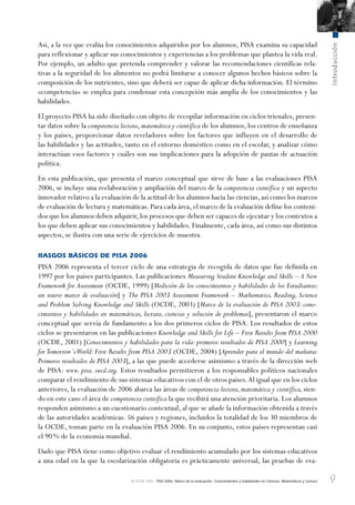 9
Introducción
© OCDE 2006 PISA 2006. Marco de la evaluación. Conocimientos y habilidades en Ciencias, Matemáticas y Lectura
Así, a la vez que evalúa los conocimientos adquiridos por los alumnos, PISA examina su capacidad
para reflexionar y aplicar sus conocimientos y experiencias a los problemas que plantea la vida real.
Por ejemplo, un adulto que pretenda comprender y valorar las recomendaciones científicas rela-
tivas a la seguridad de los alimentos no podrá limitarse a conocer algunos hechos básicos sobre la
composición de los nutrientes, sino que deberá ser capaz de aplicar dicha información. El término
«competencia» se emplea para condensar esta concepción más amplia de los conocimientos y las
habilidades.
El proyecto PISA ha sido diseñado con objeto de recopilar información en ciclos trienales, presen-
tar datos sobre la competencia lectora, matemática y científica de los alumnos, los centros de enseñanza
y los países, proporcionar datos reveladores sobre los factores que influyen en el desarrollo de
las habilidades y las actitudes, tanto en el entorno doméstico como en el escolar, y analizar cómo
interactúan esos factores y cuáles son sus implicaciones para la adopción de pautas de actuación
política.
En esta publicación, que presenta el marco conceptual que sirve de base a las evaluaciones PISA
2006, se incluye una reelaboración y ampliación del marco de la competencia científica y un aspecto
innovador relativo a la evaluación de la actitud de los alumnos hacia las ciencias, así como los marcos
de evaluación de lectura y matemáticas. Para cada área, el marco de la evaluación define los conteni-
dos que los alumnos deben adquirir,los procesos que deben ser capaces de ejecutar y los contextos a
los que deben aplicar sus conocimientos y habilidades. Finalmente, cada área, así como sus distintos
aspectos, se ilustra con una serie de ejercicios de muestra.
RASGOS BÁSICOS DE PISA 2006
PISA 2006 representa el tercer ciclo de una estrategia de recogida de datos que fue definida en
1997 por los países participantes. Las publicaciones Measuring Student Knowledge and Skills – A New
Framework for Assessment (OCDE, 1999) [Medición de los conocimientos y habilidades de los Estudiantes:
un nuevo marco de evaluación] y The PISA 2003 Assessment Framework – Mathematics, Reading, Science
and Problem Solving Knowledge and Skills (OCDE, 2003) [Marco de la evaluación de PISA 2003: cono-
cimientos y habilidades en matemáticas, lectura, ciencias y solución de problemas], presentaron el marco
conceptual que servía de fundamento a los dos primeros ciclos de PISA. Los resultados de estos
ciclos se presentaron en las publicaciones Knowledge and Skills for Life – First Results from PISA 2000
(OCDE, 2001) [Conocimientos y habilidades para la vida: primeros resultados de PISA 2000] y Learning
for Tomorrow´sWorld: First Results from PISA 2003 (OCDE, 2004) [Aprender para el mundo del mañana:
Primeros resultados de PISA 2003], a las que puede accederse asimismo a través de la dirección web
de PISA: www. pisa. oecd.org. Estos resultados permitieron a los responsables políticos nacionales
comparar el rendimiento de sus sistemas educativos con el de otros países.Al igual que en los ciclos
anteriores, la evaluación de 2006 abarca las áreas de competencia lectora,matemática y científica,sien-
do en este caso el área de competencia científica la que recibirá una atención prioritaria. Los alumnos
responden asimismo a un cuestionario contextual, al que se añade la información obtenida a través
de las autoridades académicas. 56 países y regiones, incluidos la totalidad de los 30 miembros de
la OCDE, toman parte en la evaluación PISA 2006. En su conjunto, estos países representan casi
el 90% de la economía mundial.
Dado que PISA tiene como objetivo evaluar el rendimiento acumulado por los sistemas educativos
a una edad en la que la escolarización obligatoria es prácticamente universal, las pruebas de eva-
888624Foreword-TOC-Intro.indd 9888624Foreword-TOC-Intro.indd 9 29/9/06 20:12:0129/9/06 20:12:01
 