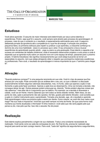 Seus Talentos Dominantes
                                                    MARCOS TON




Estudioso
Você adora aprender. O assunto de maior interesse será determinado por seus outros talentos e
experiências. Porém, seja qual for o assunto, você sempre será atraído pelo processo de aprendizagem. O
processo, mais do que o conteúdo ou o resultado, é especialmente estimulante para você. A segura e
deliberada jornada da ignorância até a competência é o que lhe dá energia. A emoção dos primeiros
pequenos fatos; os primeiros esforços para repetir ou praticar o que aprendeu; a crescente confiança no
domínio de uma nova habilidade - esse é o processo que o atrai. O seu entusiasmo o leva a buscar
experiências de aprendizado quando adulto - yoga ou piano ou pós-graduação. Esse talento o capacita a ter
sucesso em ambientes de trabalho dinâmicos, onde é necessário desenvolver projetos a curto prazo e onde é
esperado que se aprenda muito sobre um assunto novo em curto espaço de tempo, passando para o próximo
projeto. O talento Estudisoso não significa necessariamente que você esteja buscando se tornar um
especialista no assunto, nem que esteja almejando obter o respeito que acompanha credenciais acadêmicas
ou profissionais. Para você, o resultado da aprendizagem é menos importante do que o "caminho para chegar
lá".




Ativação
"Quando podemos começar?" é uma pergunta recorrente em sua vida. Você é o tipo de pessoa que fica
ansioso por uma ação. Pode concordar que as análises têm o seu uso, ou que o debate e a discussão
ocasionalmente rendem algumas valorosas descobertas, mas, no fundo, sabe que apenas a ação é real.
Somente a ação pode fazer acontecer. Apenas a ação leva ao desempenho. Uma vez tomada a decisão, não
consegue deixar de agir. Outras pessoas podem preocupar-se, dizendo: "Ainda existem algumas coisas que
não sabemos," mas este não é o argumento que vai detê-lo. Por exemplo: se a decisão é atravessar a
cidade, você vai em frente; mesmo sabendo que nem todos os faróis estarão verdes. Além disso, do seu
ponto de vista, ação e pensamento não são opostos. De fato, guiado pelo talento Ativador, você acredita que
a ação é o melhor instrumento para o aprendizado. Tomada uma decisão, age, vê o resultado e aprende.
Esta aprendizagem indica sua próxima ação e assim por diante. Como crescer, se você não tiver nada a que
reagir? Na sua visão é impossível. Você tem que estar sempre na linha de frente. De que outra forma você
manteria sua mente atualizada e informada? A linha mestra é: você sabe que não será julgado pelo que
pensa ou diz, mas pelo que faz. Isso não o assusta: lhe dá prazer.




Realização
Este talento explica parcialmente a origem de sua vitalidade. Traduz uma constante necessidade de
realização. Você sente como se cada dia começasse do zero. No final do dia, precisa ter realizado algo
tangível para sentir-se bem consigo mesmo. Para você, "cada dia" significa de segunda-feira a segunda-feira,




                                                     2
 