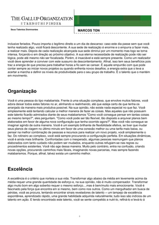 Seus Talentos Dominantes
                                                    MARCOS TON



inclusive feriados. Pouco importa o legítimo direito a um dia de descanso: caso este dia passe sem que você
tenha realizado algo, você ficará descontente. A sua sede de realização é enorme e o empurra a fazer mais,
a realizar mais. Depois de cada realização alcançada sua sede diminui por um momento mas logo se torna
intensa, forçando-o em direção ao próximo objetivo. A sua eterna necessidade de realização pode não ser
lógica, pode até mesmo não ser focalizada. Porém, é insaciável e está sempre presente. Como um realizador
você deve aprender a conviver com este sussurro de descontentamento. Afinal, isso tem seus benefícios pois
traz a energia de que precisa para trabalhar horas a fio sem se cansar. É aquele empurrão com que pode
contar sempre ao iniciar novos projetos ou quando enfrenta novos desafios; a energia extra que o leva a
acertar a marcha e definir os níveis de produtividade para o seu grupo de trabalho. É o talento que o mantém
em movimento.




Organização
Você é uma pessoa do tipo malabarista. Frente à uma situação complexa, que envolve muitos fatores, você
adora deixar todos estes fatores no ar, alinhando e realinhando, até que esteja certo de que tenha os
arranjado da maneira mais produtiva possível. Na sua opinião, não existe nada especial no que faz. Você
simplesmente está tentando calcular a melhor maneira de fazer as coisas. Mas aqueles que não possuem
este talento ficarão admirados diante de seus malabarismos "Como você consegue pensar em tantas coisas
ao mesmo tempo?", eles perguntam. "Como você pode ser tão flexível, tão disposto a arquivar planos bem
elaborados em favor de alguma nova configuração que tenha ocorrido agora?". Mas você não consegue se
imaginar agindo de outra maneira. Você é um exemplo brilhante de flexibilidade efetiva, se tiver que mudar
seus planos de viagem no último minuto em favor de uma conexão melhor ou uma tarifa mais baixa, ou
pensar na melhor combinação de pessoas e recursos para realizar um novo projeto, você simplesmente o
faz. Do rotineiro ao complexo, você está sempre procurando a configuração perfeita. Em situações dinâmicas,
você é ainda mais brilhante. Confrontadas com o inesperado, algumas pessoas resmungam que planos
elaborados com tanto cuidado não podem ser mudados, enquanto outras refugiam-se nas regras ou
procedimentos existentes. Você não age dessa maneira. Muito pelo contrário, entra na confusão, criando
novas opções, procurando caminhos mais fáceis, imaginando novas parcerias, mas sempre fazendo
malabarismos. Porque, afinal, talvez exista um caminho melhor.




Excelência
A excelência é o critério que norteia a sua vida. Transformar algo abaixo da média em levemente acima da
média requer uma grande quantidade de esforço e, na sua opinião, não é muito compensador. Transformar
algo muito bom em algo soberbo requer o mesmo esforço....mas é bem/muito mais emocionante. Você é
fascinado pela força que encontra em si mesmo, bem como nos outros. Como um mergulhador em busca de
pérolas, você as procura, tentando encontrar sinais reveladores de talento -- um lampejo de excelência
espontânea, aprendizado rápido, uma grande habilidade adquirida naturalmente; tudo isso são indícios de um
talento em ação. E tendo encontrado este talento, você se sente compelido a nutri-lo, refiná-lo e levá-lo à




                                                     3
 