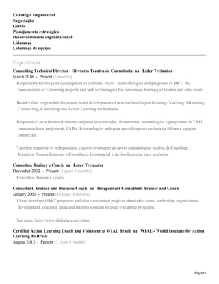 Page 3
assists group members to reflect, not on their problem solving, but on the elevation of their group functioning
and on examples of their leadership skills.
Action Learning participants become effective leaders as they solve difficult problems.
* Veja mais em: http://youtu.be/TY3_NJ9fbPI
PROCESSO DE CERTIFICAÇÃO WIAL BRASIL
Fase I : abordamos as raízes históricas do Action Learning, os fundamentos teóricos, os seis componentes
básicos e as duas regras básicas e sua aplicabilidade. Iniciamos também a experiência em vivenciar o papel
de Action Learning Coach, ainda que de forma superficial nessa fase.
Fase II: vivência profunda do papel e responsabilidade do Action Learning Coach, competências
comportamentais e de modelo mental; abordamos com mais detalhes a aplicabilidade do Action Learning
em diferentes ambientes de negócio e mundo organizacional tanto do setor privado quanto público. Essa fase
encerra os requisitos de horas de formação para a certificação que então começa a ser elaborada a partir do
final do workshop Fase II. Por seis meses haverá uma orientação por parte da Presidente do WIAL-Brasil
para que a elaboração do Certification Paper esteja de acordo com as exigências internacionais do WIAL.
Dentro desse período é recomendado que o candidato faça diversas reuniões de Action Learning com a
supervisão do WIAL-Brasil para finalmente fazer a reunião como Action Learning Coach e elaborar seu
Certification Paper.
** Fonte original: http://www.wial.org/our-services/calc
Consulting Technical Director - Diretoria Técnica de Consultoria at Líder Treinador
March 2016 - May 2017 (1 year 3 months)
Responsible for the joint development of contents - tools - methodologies and programs of D&T, the
coordenation of E-learning projects and web technologies for continuous learning of leaders and sales team.
Besides that, responsible for research and development of new methodologies focusing Coaching, Mentoring,
Counselling, Consulting and Action Learning for business.
Responsável pela desenvolvimento conjunto de conteúdos, ferramentas, metodologias e programas de T&D,
coordenação de projetos de EAD e de tecnologias web para aprendizagem contínua de líderes e equipes
comerciais.
Também responsável pela pesquisa e desenvolvimento de novas metodologias na área de Coaching,
Mentoria, Aconselhamento e Consultoria Empresarial e Action Learning para negócios.
 