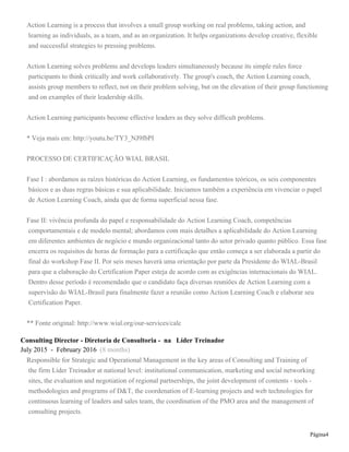 Page 4
Consultor, Trainer, Business Coach and Action Learning Coach at Líder Treinador
December 2012 - May 2017 (4 years 6 months)
Consultor, Trainer e Coach associado
Consulting Director - Diretoria de Consultoria - at Líder Treinador
July 2015 - February 2016 (8 months)
Responsible for Strategic and Operational Management in the key areas of Consulting and Training of
the firm Líder Treinador at national level: institutional communication, marketing and social networking
sites, the evaluation and negotiation of regional partnerships, the joint development of contents - tools -
methodologies and programs of D&T, the coordenation of E-learning projects and web technologies for
continuous learning of leaders and sales team, the coordination of the PMO area and the management of
consulting projects.
Responsável pela gestão estratégica e operacional de áreas-chave da Consultoria e Treinamento Líder
Treinador em nível nacional: comunicação institucional - marketing e mídias em redes sociais, avaliação
e negociação de parcerias regionais, desenvolvimento conjunto de conteúdos, ferramentas, metodologias e
programas de T&D, coordenação de projetos de EAD e de tecnologias web para aprendizagem contínua de
líderes e equipes comerciais, e da área de PMO e gestão de projetos da consultoria.
Affiliate at Headway Coaching Group
December 2014 - February 2015 (3 months)
Headway Coaching Group Affiliate Program
Consultant and PMO at DNA de Vendas
June 2012 - November 2012 (6 months)
Third Party Services: Consultant, responsible for PMO area and E-learning and E-training Specialist
Business Development Director at CALIPER Gestão Estratégica de Talentos
May 2011 - June 2012 (1 year 2 months)
I was responsible for the coordination of the Marketing and Sales area, I negotiated with prospective business
partners, I managed the key business associates, I reviewed and developed new strategies together with
marketing agencies for a wide range of products and services of the OD - Organization Development area.
Besides that I was responsible for new prospective clients, designing business proposals and closing deals,
and I was a member of the internal technical committee to review training programs and specific solutions of
assessment.
Business Development Director at Sucesso em Vendas
January 2010 - May 2011 (1 year 5 months)
I was envolved in a business startup project focused on corporate education in sales, besides that I
coordinated sales and marketing activities, consulting and E-learning projects.
 