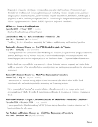 Page 5
Estive empenhado no "start-up" de negócio voltado a educação corporativa em vendas, assim como
coordenação de atividades de vendas & marketing e coordenação de programas de projetos e programas de
EAD.
Business Development Manager / Consultant Associate at Sucesso em Vendas
December 2008 - December 2009 (1 year 1 month)
I was responsible for MultiPrime Group´s IESV division start-up focused on executive education and E-
learning solution for sales team.
New Products and Business Manager at Sucesso em Vendas
June 2000 - December 2008 (8 years 7 months)
I was envolved in the development of Sales Training Programs, Leadership Training Programs, E-learning
and E-training solutions.
Besides that I was envolved in the sales process of the consulting firm, in developing consulting solutions and
at the same time in the evalution and negotiation of regional partnerships.
During that period I developed and I also conducted international seminars and training together with a
business partner from the business unit in the cities Lisboa, Porto and Leiria in Portugal.
Empreendedor
January 2002 - January 2005 (3 years 1 month)
Coordenação operacional e comercial de uma Agência Housing focada em soluções de mídias impressas e
digitais para o Grupo MultiPrime no segmento de T&D na área de vendas.
Commercial Appliances and Training Area
January 1990 - October 2000 (10 years 10 months)
I had an opportunity to work for many important companies in Brazil, including multinational and national
companies, such as VOTORANTIM, ELECTROLUX, SIEMENS, XEROX, besides that I developed
important projects in medium-sized companies, such as SIGMAFONE SIEMENS DEALER in the sales area
and also at MULTIPRIME GROUP in the consulting and training area.
Analista de Negócios at Xerox
2000 - 2000 (1 year)
Assessoria como Analista na área de pós vendas e contratos com Dealers Copistas
Assessor de T&D at Siemens
1999 - 1999 (1 year)
Assessoria na área de T&D de Dealers de Telecomunicações
Assessor Comercial at Electrolux Professional
 