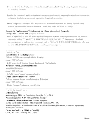 Page 6
January 1995 - November 1998 (3 years 11 months)
Assessoria comercial na área de vendas de Professional Appliances: lavanderia industrial, refrigeração
industrial, minibares para hotéis, limpeza industrial.
Assessor Comercial at Votorantim Cimentos
November 1990 - December 1994 (4 years 2 months)
Assessoria comercial em unidade de vendas de Cimento e Cal Região Sudeste
Empreendedor
January 1990 - December 1990 (1 year)
Autônomo no segmento de alimentação
Assessor de Seguros
May 1986 - May 1990 (4 years 1 month)
Assessor na área de Seguros de Cargas de Transporte Rodoviário no Brasil.
Education
Veduca Edtech
Master's degree, MBA em Engenharia e Inovação, 2013 - 2016
Activities and Societies: MBA em Engenharia e Inovação
Universidad Europea Miguel de Cervantes
Expert, Expert on Information Technologies of E-Business, 2009 - 2012
Activities and Societies: Trabalho final de curso de Análise e elaboração de Estudo de Caso no segmento de
tecnologia e E-business
Pro-Fit Coaching e Treinamento
Coach, The Clinic Coaching, 2010 - 2010
Activities and Societies: Methodology The Clinic Coaching
ICI Integrated Coaching Institute / MultiPrime Group
Coach, Integrated Coaching, 2006 - 2006
Activities and Societies: Methodology Integrated Coaching
TMH Thompson Management Horizons
Specialization, Business Consulting, 2007 - 2008
Activities and Societies: Análise, elaboração e apresentação de Projeto de Consultoria Empresarial como
trabalho final de curso e certificação.
Senac Brasil
Post-graduate, Management Education, 2006 - 2007
Activities and Societies: Trabalho final de curso de pós graduação voltado ao segmento de educação
corporativa para área de vendas
Fundação Getúlio Vargas
University Extension, Human Resources Management, 2004 - 2004
Activities and Societies: Gestão Estratégica de Recursos Humanos
Universidade Federal do Paraná
Graduate, Economic Science, 1998 - 2001
 