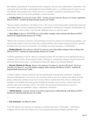 uma reflexão e aprendizado. É um homem muito inteligente, com um vasto conhecimento e experiência. Sou
muito grata pela maravilhosa oportunidade de termos trabalho juntos e a cconfiança que ele sempre teve em
meu trabalho. Recomendá-lo não é difícil, pois ele é o verdadeiro exemplo de um profissional. Porém
também não é fácil, pois há muitas qualidades a serem resumidas."
— Caroline Porto, Executiva de Contas, IESV - Instituto de Especialização Sucesso em Vendas, reported to
Marcos at IESV - Instituto de Especialização Sucesso em Vendas
"Business leaders should know who Marcos Ton is. His vision of motivating people to think about teamwork
and strategy when solving complicated problems is grounded in solid business-education methodologies. He
is always ready with new ideas, even when the challenges arise over and over again."
— Nivea Bona, professor, FACINTER, was with another company when working with Marcos at IESV Instituto de Especialização Sucesso em Vendas
"Marcos Ton é consultor experiente, com participação em diversos projetos de consultoria para públicos com
alto nível de exigência. Atua com muita ética e profissionalismo, provocando mudanças positivas e grandes
resultados. Por estes motivos recomendo o seu trabalho com muita segurança e confiabilidade."
— Raphael Bonatto, Sócio-Diretor, OitoAV Consultoria, was with another company when working with
Marcos at IESV - Instituto de Especialização Sucesso em Vendas
"I had the opportunity to met Mr. Marcos at Amcham Curitiba. We developed several opportunities for our
companies and so I knew all their business ethics, intelligence, management company focused on the client
and result. Due to these issues, I recommend to all here Mr. Marcon Ton. Ricardo Modesto"
— Ricardo Modesto de Moraes, Business Development Coordinator, Amcham São Paulo- American
Chamber of Commerce, was with another company when working with Marcos at IESV - Instituto de
Especialização Sucesso em Vendas
"Conheci o Marcos Ton por ocasião do curso de especialização realizado pela consultoria - Canadense
Thompson Management, e no convívio com sua pessoa observei que ele se expressa suas idéias de forma
prática e demonstra confiança no que faz. Com um estilo de comunicação firme, direto e voltado para
resultados, Ton também demonstra grande facilidade de interagir com as pessoas, costuma expor suas
opiniões, seja ou não solicitado a fazê-lo. Seu estilo é de uma pessoa entusiasmada com que faz e
recomendo-o pela suas qualidades: íntegro, competente e atualizado."
— Alfredo Kauche, consultor, Kauche Consultoria Empresarial, worked directly with Marcos at IESV Instituto de Especialização Sucesso em Vendas
""
— Eric Siekmann, was Marcos's client
"I met Mr. Marcos Ton when he was working as consultant and trainer to Thermokey / Technoblock
Company with my sales team. Marcos Ton is an excellent professional and highly qualified to the
Page10

 