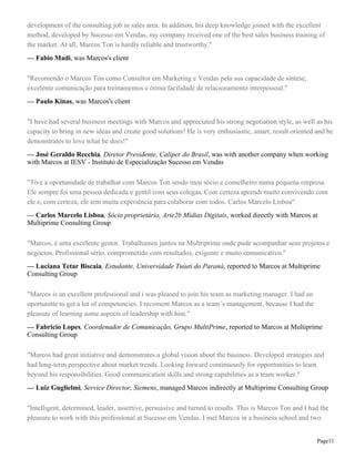 development of the consulting job in sales area. In addition, his deep knowledge joined with the excellent
method, developed by Sucesso em Vendas, my company received one of the best sales business training of
the market. At all, Marcos Ton is hardly reliable and trustworthy."
— Fabio Madi, was Marcos's client
"Recomendo o Marcos Ton como Consultor em Marketing e Vendas pela sua capacidade de síntese,
excelente comunicação para treinamentos e ótima facilidade de relacionamento interpessoal."
— Paulo Kinas, was Marcos's client
"I have had several business meetings with Marcos and appreciated his strong negotiation style, as well as his
capacity to bring in new ideas and create good solutions! He is very enthusiastic, smart, result oriented and he
demonstrates to love what he does!"
— José Geraldo Recchia, Diretor Presidente, Caliper do Brasil, was with another company when working
with Marcos at IESV - Instituto de Especialização Sucesso em Vendas
"Tive a oportunidade de trabalhar com Marcos Ton sendo meu sócio e conselheiro numa pequena empresa.
Ele sempre foi uma pessoa dedicada e gentil com seus colegas. Com certeza aprendi muito convivendo com
ele e, com certeza, ele tem muita experiência para colaborar com todos. Carlos Marcelo Lisboa"
— Carlos Marcelo Lisboa, Sócio proprietário, Arte2b Mídias Digitais, worked directly with Marcos at
Multiprime Consulting Group
"Marcos, é uma excelente gestor. Trabalhamos juntos na Multriprime onde pude acompanhar seus projetos e
negócios. Profissional sério, comprometido com resultados, exigente e muito comunicativo."
— Luciana Tetar Biscaia, Estudante, Universidade Tuiuti do Paraná, reported to Marcos at Multiprime
Consulting Group
"Marcos is an excellent professional and i was pleased to join his team as marketing manager. I had an
oportunitte to get a lot of competencies. I recoment Marcos as a team´s management, because I had the
pleasure of learning some aspects of leadership with him."
— Fabricio Lopes, Coordenador de Comunicação, Grupo MultiPrime, reported to Marcos at Multiprime
Consulting Group
"Marcos had great initiative and demonstrates a global vision about the business. Developed strategies and
had long-term perspective about market trends. Looking forward continuously for opportunities to learn
beyond his responsibilities. Good communication skills and strong capabilities as a team worker."
— Luiz Guglielmi, Service Director, Siemens, managed Marcos indirectly at Multiprime Consulting Group
"Intelligent, determined, leader, assertive, persuasive and turned to results. This is Marcos Ton and I had the
pleasure to work with this professional at Sucesso em Vendas. I met Marcos in a business school and two
Page11

 