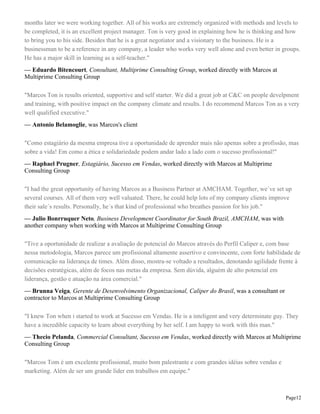 months later we were working together. All of his works are extremely organized with methods and levels to
be completed, it is an excellent project manager. Ton is very good in explaining how he is thinking and how
to bring you to his side. Besides that he is a great negotiator and a visionary to the business. He is a
businessman to be a reference in any company, a leader who works very well alone and even better in groups.
He has a major skill in learning as a self-teacher."
— Eduardo Bitencourt, Consultant, Multiprime Consulting Group, worked directly with Marcos at
Multiprime Consulting Group
"Marcos Ton is results oriented, supportive and self starter. We did a great job at C&C on people develpment
and training, with positive impact on the company climate and results. I do recommend Marcos Ton as a very
well qualified executive."
— Antonio Belamoglie, was Marcos's client
"Como estagiário da mesma empresa tive a oportunidade de aprender mais não apenas sobre a profissão, mas
sobre a vida! Em como a ética e solidariedade podem andar lado a lado com o sucesso profissional!"
— Raphael Prugner, Estagiário, Sucesso em Vendas, worked directly with Marcos at Multiprime
Consulting Group
"I had the great opportunity of having Marcos as a Business Partner at AMCHAM. Together, we´ve set up
several courses. All of them very well valuated. There, he could help lots of my company clients improve
their sale´s results. Personally, he´s that kind of professional who breathes passion for his job."
— Julio Bonrruquer Neto, Business Development Coordinator for South Brazil, AMCHAM, was with
another company when working with Marcos at Multiprime Consulting Group
"Tive a oportunidade de realizar a avaliação de potencial do Marcos através do Perfil Caliper e, com base
nessa metodologia, Marcos parece um profissional altamente assertivo e convincente, com forte habilidade de
comunicação na liderança de times. Além disso, mostra-se voltado a resultados, denotando agilidade frente à
decisões estratégicas, além de focos nas metas da empresa. Sem dúvida, alguém de alto potencial em
liderança, gestão e atuação na área comercial."
— Brunna Veiga, Gerente de Desenvolvimento Organizacional, Caliper do Brasil, was a consultant or
contractor to Marcos at Multiprime Consulting Group
"I knew Ton when i started to work at Sucesso em Vendas. He is a inteligent and very determinate guy. They
have a incredible capacity to learn about everything by her self. I am happy to work with this man."
— Thecio Pelanda, Commercial Consultant, Sucesso em Vendas, worked directly with Marcos at Multiprime
Consulting Group
"Marcos Tom é um excelente profissional, muito bom palestrante e com grandes idéias sobre vendas e
marketing. Além de ser um grande líder em trabalhos em equipe."

Page12

 