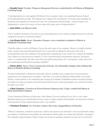 — Ronaldo Nuzzi, President, Thompson Management Horizons, worked directly with Marcos at Multiprime
Consulting Group
"I had opportunitie to work together Mr.Marcos Ton in a project where was implanted Business School
(E-learning plataform) at J&J. This platform now supports the development of all sales team including all
franchises and channels at Consumer division. His commitment and knowledge , with the project, was
fundamental to achieve the sucess we have today after many years of implementation."
— João Seffrin, was Marcos's client
"We've worked with Marcos Ton and we can recomendated his service and his company because his job and
competence are prove on brazilian market."
— Luiz Renato Roble, Owner, Datamaker Designers, was a consultant or contractor to Marcos at
Multiprime Consulting Group
"I had the chance to work with Marcos Ton on the early stage of our company. Marcos is a highly talented,
smart, creative and committed professional. He is successful in making his ideas grow and work. I
recommend him and I am confident of his professional contributions in any work! Tive a chance de trabalhar
com o Marcos no início da nossa empresa. O Ton é um profissional extremamente talentoso, inteligente,
criativo e comprometido. Ele sabe como fazer suas idéias funcionarem. Eu o recomendo e tenho certeza da
sua contribuição profissional em qualquer trabalho!"
— Debora Behar, Owner, Priory Comunicação & Design, was with another company when working with
Marcos at Markston Business Consulting
"Focado em Resultado e altamente estruturado, Marcos contribui com a equipe através de uma postura
responsável com compromissos assumidos. Além disso, seu estilo de liderança influenciador e motivador
facilita o clima amistoso e de cooperação para alcance de resultados.Trabalhamos juntos em alguns projetos
na Caliper nos quais se mostrou um profissional de fácil acesso e muito preocupado com o desenvolvimento
de todos a sua volta!"
— Lilian Gonçalves, Consultora de Desenvolvimento Organizacional, Caliper, worked with Marcos at
Many International Companies
"I was Commercial Director at Electrolux, when Marcos Ton was working for me. He is a very smart,
dedicated and pro-active professional.Always aware to improve quality and attendace of commercial relations
with customers..He has a good character and is very reliable."
— Christiaan Wienbeck, Vice President, Graficos Burti Ltda, managed Marcos at Electrolux
"Marcos é entusiasta, contamina as pessoas e realiza seus projetos com otimismo e com isso facilmente atinge
seus objetivos. Nenhum de seus projetos foi realizado de maneira pífia, ele sempre lhes dá brilho e destaque e
faz resultados impressionantes. Marcos atinge suas metas em qualquer segmento em que estiver envolvido e

Page13

 