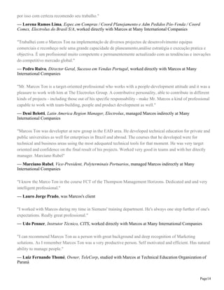 por isso com certeza recomendo seu trabalho."
— Lorena Ramos Lima, Espec.em Compras / Coord Planejamento e Adm Pedidos Pós-Venda / Coord
Comex, Electrolux do Brasil S/A, worked directly with Marcos at Many International Companies
"Trabalhei com o Marcos Ton na implementação de diversos projectos de desenvolvimento equipas
comerciais e reconheço nele uma grande capacidade de planeamento,análise estratégia e execução pratica e
objectiva. É um profissional muito competente e permanentemente actualizado com as tendências e inovações
do competitivo mercado global."
— Pedro Ruivo, Director Geral, Sucesso em Vendas Portugal, worked directly with Marcos at Many
International Companies
"Mr. Marcos Ton is a target-oriented professional who works with a people-development attitude and it was a
pleasure to work with him at The Electrolux Group. A contributive personality, able to contribute in different
kinds of projects - including those out of his specific responsability - make Mr. Marcos a kind of professional
capable to work with team-building, people and product development as well."
— Deni Belotti, Latin America Region Manager, Electrolux, managed Marcos indirectly at Many
International Companies
"Marcos Ton was developter at new group in the EAD area. He developed technical education for private and
public universities as well for enterprises in Brazil and abroad. The courses that he developed were for
technical and business areas using the most adequated technical tools for that moment. He was very target
oriented and confidence on the final result of his projects. Worked very good in teams and with her ditectly
manager. Marciano Rubel"
— Marciano Rubel, Vice-President, Polyterminais Portuarios, managed Marcos indirectly at Many
International Companies
"I know the Marco Ton in the course FCT of the Thompson Management Horizons. Dedicated and and very
intelligent professional."
— Lauro Jorge Prado, was Marcos's client
"I worked with Marcos during my time in Siemens' training department. He's always one step further of one's
expectations. Really great professional."
— Udo Penner, Instrutor Técnico, CITS, worked directly with Marcos at Many International Companies
"I can recommend Marcos Ton as a person with great background and deep recognition of Marketing
solutions. As I remember Marcos Ton was a very productive person. Self motivated and efficient. Has natural
ability to manage people."
— Luiz Fernando Thomé, Owner, TeleCorp, studied with Marcos at Technical Education Organization of
Paraná

Page14

 