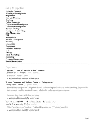 Skills & Expertise
Executive Coaching
Training & Development
Negotiation
Strategic Planning
Coaching
Online Marketing
Organizational Development
Leadership Development
Business Strategy
Management Consulting
Sales Management
EAD
Management
Business Development
Training
Leadership
E-commerce
Employee Training
DOS
Strategy
Email Marketing
Marketing
Program Management
Talent Management

Experience
Consultor, Trainer e Coach at Líder Treinador
December 2012 - Present (1 year 2 months)
Consultor, Trainer e Coach
1 recommendation available upon request
Trainer, Consultant and Business Coach at Entrepreneur
January 2000 - Present (14 years 1 month)
I have been developed D&T programs and also coordinated projects on sales team, leadership, organization
development, coaching areas and internet solution focused e-learning programs too.
See more: http://www.slideshare.net/mton
3 recommendations available upon request
Consultant and PMO at Bersa Consultoria e Treinamento Ltda
June 2012 - November 2012 (6 months)
Third Party Services: Consultant, PMO and E-learning and E-Training Specialist
1 recommendation available upon request

Page2

 